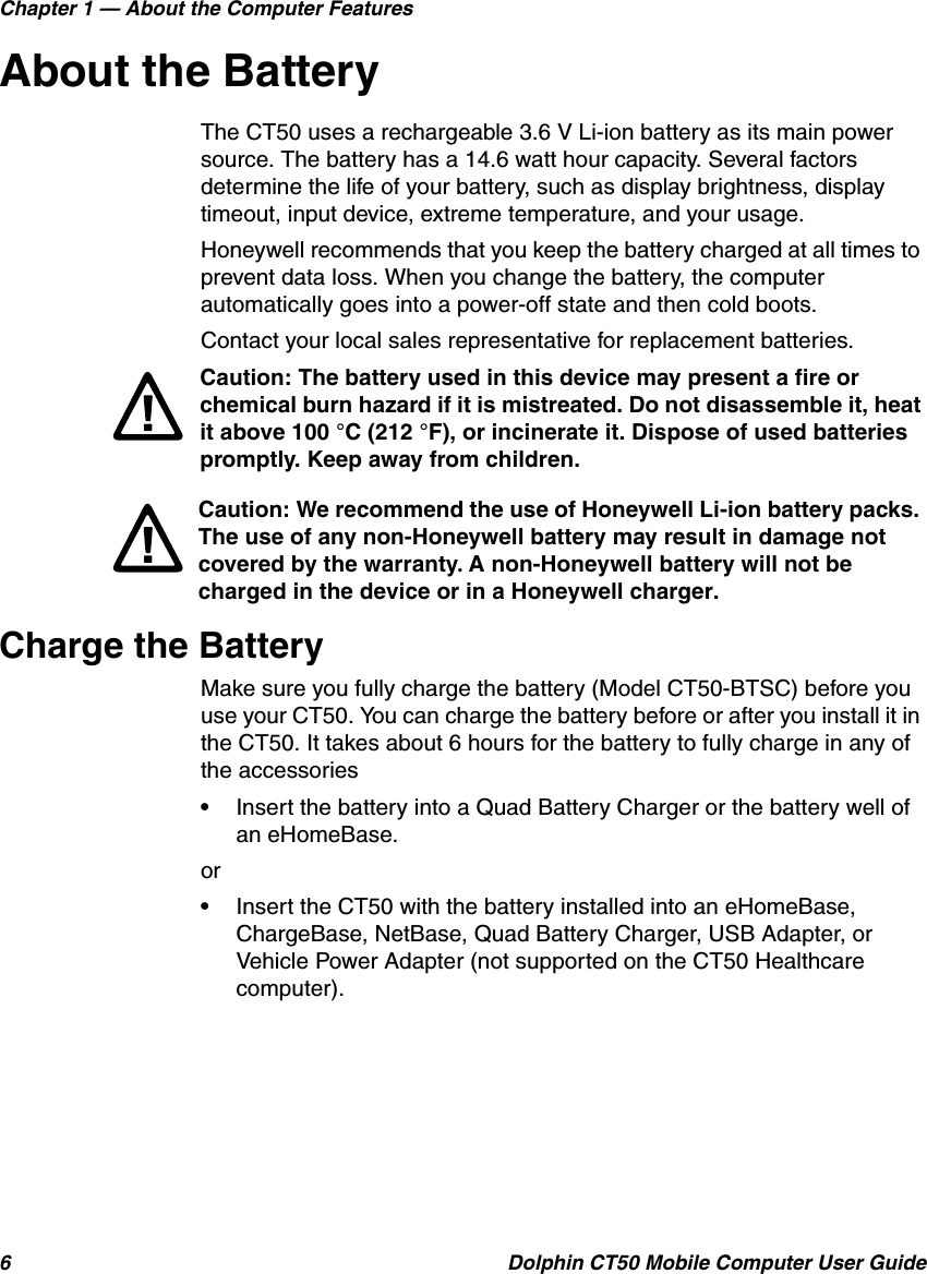Chapter 1 — About the Computer Features6 Dolphin CT50 Mobile Computer User GuideAbout the BatteryThe CT50 uses a rechargeable 3.6 V Li-ion battery as its main power source. The battery has a 14.6 watt hour capacity. Several factors determine the life of your battery, such as display brightness, display timeout, input device, extreme temperature, and your usage.Honeywell recommends that you keep the battery charged at all times to prevent data loss. When you change the battery, the computer automatically goes into a power-off state and then cold boots.Contact your local sales representative for replacement batteries.Charge the BatteryMake sure you fully charge the battery (Model CT50-BTSC) before you use your CT50. You can charge the battery before or after you install it in the CT50. It takes about 6 hours for the battery to fully charge in any of the accessories•Insert the battery into a Quad Battery Charger or the battery well of an eHomeBase.or•Insert the CT50 with the battery installed into an eHomeBase, ChargeBase, NetBase, Quad Battery Charger, USB Adapter, or Vehicle Power Adapter (not supported on the CT50 Healthcare computer).Caution: The battery used in this device may present a fire or chemical burn hazard if it is mistreated. Do not disassemble it, heat it above 100 °C (212 °F), or incinerate it. Dispose of used batteries promptly. Keep away from children.Caution: We recommend the use of Honeywell Li-ion battery packs. The use of any non-Honeywell battery may result in damage not covered by the warranty. A non-Honeywell battery will not be charged in the device or in a Honeywell charger.