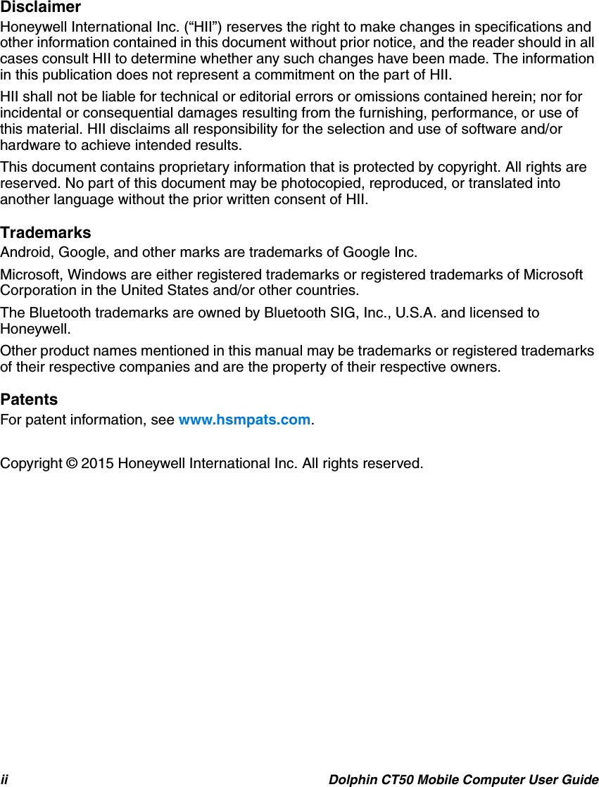 ii Dolphin CT50 Mobile Computer User GuideDisclaimerHoneywell International Inc. (“HII”) reserves the right to make changes in specifications and other information contained in this document without prior notice, and the reader should in all cases consult HII to determine whether any such changes have been made. The information in this publication does not represent a commitment on the part of HII.HII shall not be liable for technical or editorial errors or omissions contained herein; nor for incidental or consequential damages resulting from the furnishing, performance, or use of this material. HII disclaims all responsibility for the selection and use of software and/or hardware to achieve intended results.This document contains proprietary information that is protected by copyright. All rights are reserved. No part of this document may be photocopied, reproduced, or translated into another language without the prior written consent of HII.TrademarksAndroid, Google, and other marks are trademarks of Google Inc.Microsoft, Windows are either registered trademarks or registered trademarks of Microsoft Corporation in the United States and/or other countries.The Bluetooth trademarks are owned by Bluetooth SIG, Inc., U.S.A. and licensed to Honeywell.Other product names mentioned in this manual may be trademarks or registered trademarks of their respective companies and are the property of their respective owners.PatentsFor patent information, see www.hsmpats.com.Copyright © 2015 Honeywell International Inc. All rights reserved.