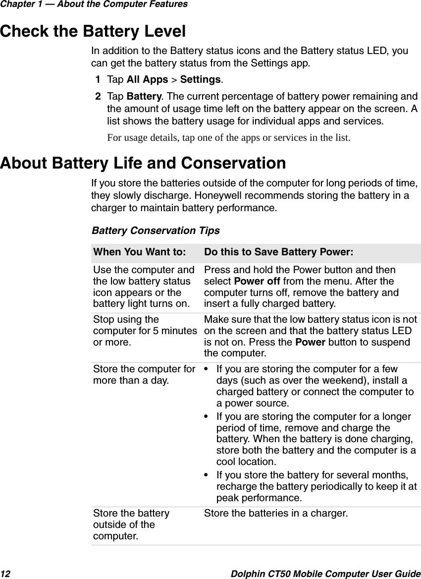 Chapter 1 — About the Computer Features12 Dolphin CT50 Mobile Computer User GuideCheck the Battery LevelIn addition to the Battery status icons and the Battery status LED, you can get the battery status from the Settings app.1Tap All Apps &gt; Settings.2Tap Battery. The current percentage of battery power remaining and the amount of usage time left on the battery appear on the screen. A list shows the battery usage for individual apps and services.For usage details, tap one of the apps or services in the list.About Battery Life and ConservationIf you store the batteries outside of the computer for long periods of time, they slowly discharge. Honeywell recommends storing the battery in a charger to maintain battery performance.Battery Conservation TipsWhen You Want to: Do this to Save Battery Power:Use the computer and the low battery status icon appears or the battery light turns on.Press and hold the Power button and then select Power off from the menu. After the computer turns off, remove the battery and insert a fully charged battery.Stop using the computer for 5 minutes or more.Make sure that the low battery status icon is not on the screen and that the battery status LED is not on. Press the Power button to suspend the computer.Store the computer for more than a day.•If you are storing the computer for a few days (such as over the weekend), install a charged battery or connect the computer to a power source.•If you are storing the computer for a longer period of time, remove and charge the battery. When the battery is done charging, store both the battery and the computer is a cool location.•If you store the battery for several months, recharge the battery periodically to keep it at peak performance.Store the battery outside of the computer.Store the batteries in a charger.