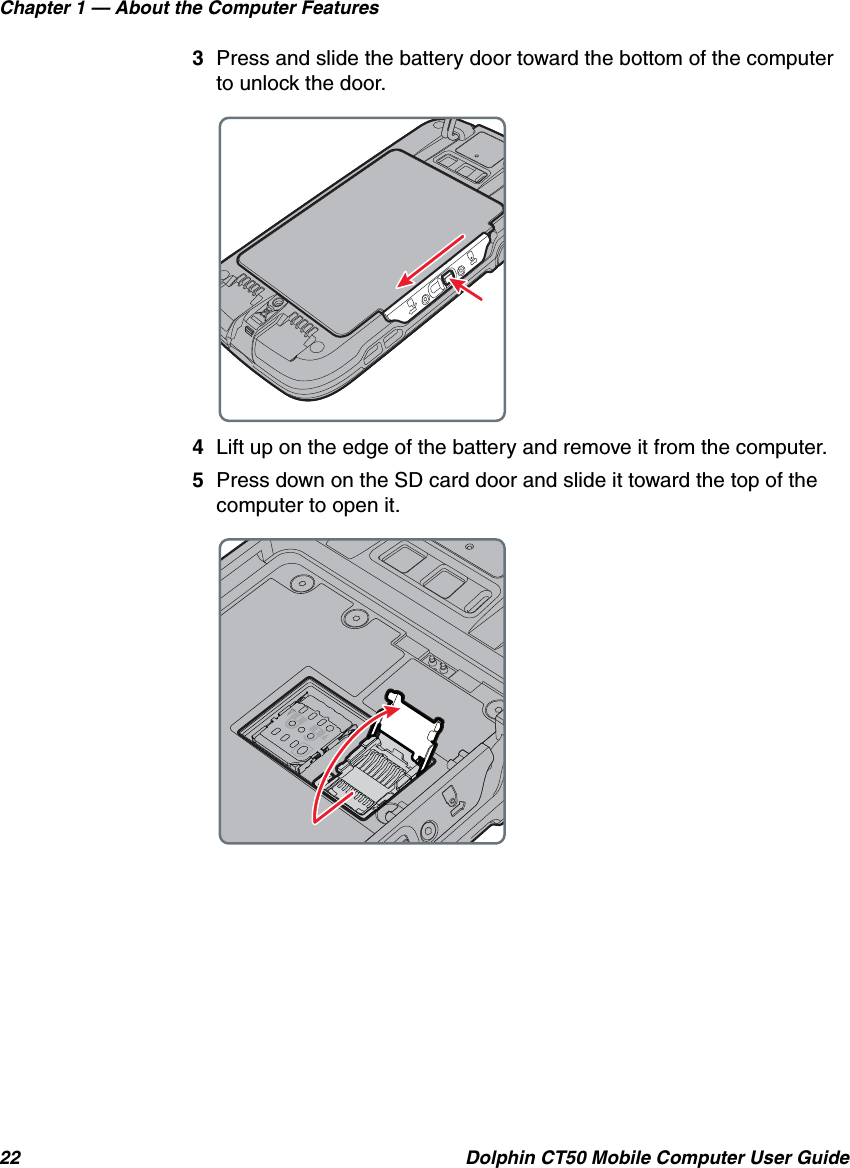 Chapter 1 — About the Computer Features22 Dolphin CT50 Mobile Computer User Guide3Press and slide the battery door toward the bottom of the computer to unlock the door.4Lift up on the edge of the battery and remove it from the computer.5Press down on the SD card door and slide it toward the top of the computer to open it.