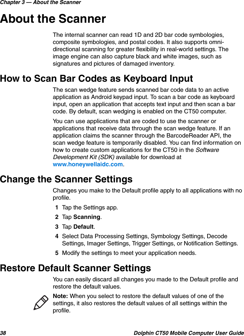 Chapter 3 — About the Scanner38 Dolphin CT50 Mobile Computer User GuideAbout the ScannerThe internal scanner can read 1D and 2D bar code symbologies, composite symbologies, and postal codes. It also supports omni-directional scanning for greater flexibility in real-world settings. The image engine can also capture black and white images, such as signatures and pictures of damaged inventory.How to Scan Bar Codes as Keyboard InputThe scan wedge feature sends scanned bar code data to an active application as Android keypad input. To scan a bar code as keyboard input, open an application that accepts text input and then scan a bar code. By default, scan wedging is enabled on the CT50 computer.You can use applications that are coded to use the scanner or applications that receive data through the scan wedge feature. If an application claims the scanner through the BarcodeReader API, the scan wedge feature is temporarily disabled. You can find information on how to create custom applications for the CT50 in the Software Development Kit (SDK) available for download at www.honeywellaidc.com.Change the Scanner SettingsChanges you make to the Default profile apply to all applications with no profile.1Tap the Settings app.2Tap Scanning.3Tap Default.4Select Data Processing Settings, Symbology Settings, Decode Settings, Imager Settings, Trigger Settings, or Notification Settings.5Modify the settings to meet your application needs.Restore Default Scanner SettingsYou can easily discard all changes you made to the Default profile and restore the default values.Note: When you select to restore the default values of one of the settings, it also restores the default values of all settings within the profile.