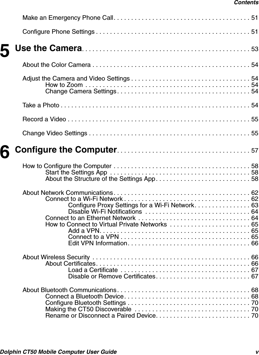 ContentsDolphin CT50 Mobile Computer User Guide vMake an Emergency Phone Call. . . . . . . . . . . . . . . . . . . . . . . . . . . . . . . . . . . . . . . 51Configure Phone Settings . . . . . . . . . . . . . . . . . . . . . . . . . . . . . . . . . . . . . . . . . . . . 515 Use the Camera. . . . . . . . . . . . . . . . . . . . . . . . . . . . . . . . . . . . . . . . . . . . . . . . 53About the Color Camera . . . . . . . . . . . . . . . . . . . . . . . . . . . . . . . . . . . . . . . . . . . . . 54Adjust the Camera and Video Settings . . . . . . . . . . . . . . . . . . . . . . . . . . . . . . . . . . 54How to Zoom  . . . . . . . . . . . . . . . . . . . . . . . . . . . . . . . . . . . . . . . . . . . . . . . 54Change Camera Settings . . . . . . . . . . . . . . . . . . . . . . . . . . . . . . . . . . . . . . 54Take a Photo . . . . . . . . . . . . . . . . . . . . . . . . . . . . . . . . . . . . . . . . . . . . . . . . . . . . . . 54Record a Video . . . . . . . . . . . . . . . . . . . . . . . . . . . . . . . . . . . . . . . . . . . . . . . . . . . . 55Change Video Settings . . . . . . . . . . . . . . . . . . . . . . . . . . . . . . . . . . . . . . . . . . . . . . 556 Configure the Computer. . . . . . . . . . . . . . . . . . . . . . . . . . . . . . . . . . . . . . 57How to Configure the Computer . . . . . . . . . . . . . . . . . . . . . . . . . . . . . . . . . . . . . . . 58Start the Settings App  . . . . . . . . . . . . . . . . . . . . . . . . . . . . . . . . . . . . . . . . 58About the Structure of the Settings App. . . . . . . . . . . . . . . . . . . . . . . . . . . 58About Network Communications . . . . . . . . . . . . . . . . . . . . . . . . . . . . . . . . . . . . . . . 62Connect to a Wi-Fi Network . . . . . . . . . . . . . . . . . . . . . . . . . . . . . . . . . . . . 62Configure Proxy Settings for a Wi-Fi Network. . . . . . . . . . . . . . . . 63Disable Wi-Fi Notifications  . . . . . . . . . . . . . . . . . . . . . . . . . . . . . . 64Connect to an Ethernet Network  . . . . . . . . . . . . . . . . . . . . . . . . . . . . . . . . 64How to Connect to Virtual Private Networks  . . . . . . . . . . . . . . . . . . . . . . . 65Add a VPN. . . . . . . . . . . . . . . . . . . . . . . . . . . . . . . . . . . . . . . . . . . 65Connect to a VPN . . . . . . . . . . . . . . . . . . . . . . . . . . . . . . . . . . . . . 65Edit VPN Information. . . . . . . . . . . . . . . . . . . . . . . . . . . . . . . . . . . 66About Wireless Security  . . . . . . . . . . . . . . . . . . . . . . . . . . . . . . . . . . . . . . . . . . . . . 66About Certificates. . . . . . . . . . . . . . . . . . . . . . . . . . . . . . . . . . . . . . . . . . . . 66Load a Certificate  . . . . . . . . . . . . . . . . . . . . . . . . . . . . . . . . . . . . . 67Disable or Remove Certificates. . . . . . . . . . . . . . . . . . . . . . . . . . . 67About Bluetooth Communications . . . . . . . . . . . . . . . . . . . . . . . . . . . . . . . . . . . . . . 68Connect a Bluetooth Device. . . . . . . . . . . . . . . . . . . . . . . . . . . . . . . . . . . . 68Configure Bluetooth Settings . . . . . . . . . . . . . . . . . . . . . . . . . . . . . . . . . . . 70Making the CT50 Discoverable  . . . . . . . . . . . . . . . . . . . . . . . . . . . . . . . . . 70Rename or Disconnect a Paired Device. . . . . . . . . . . . . . . . . . . . . . . . . . . 70