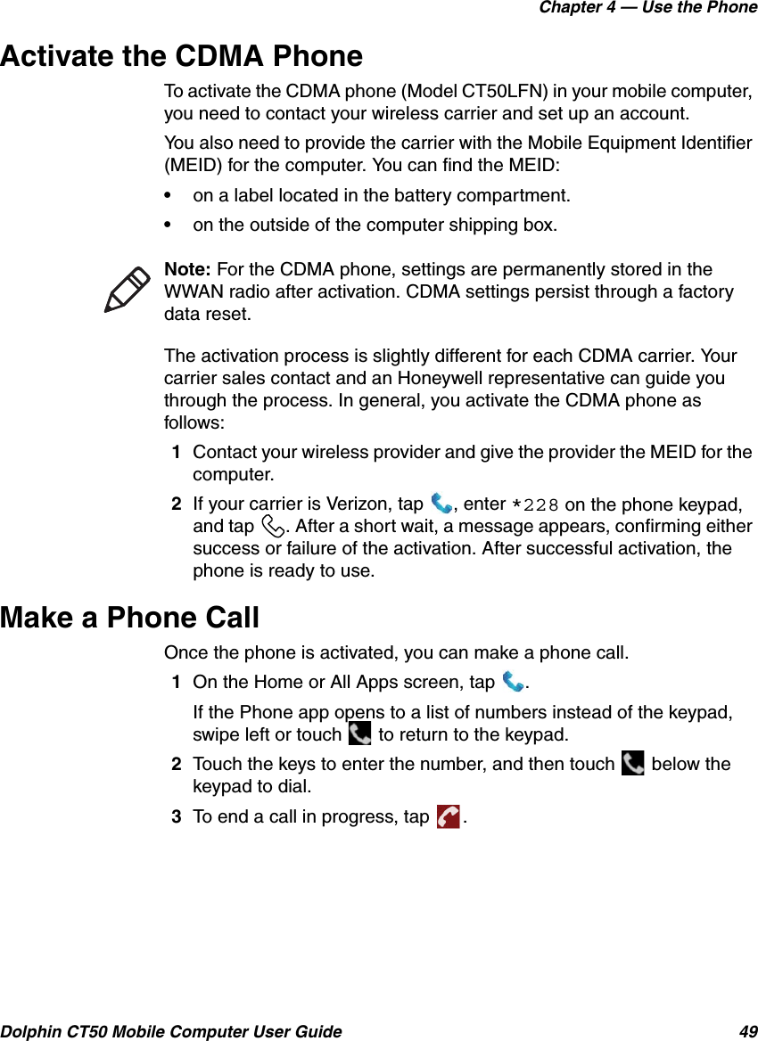 Chapter 4 — Use the PhoneDolphin CT50 Mobile Computer User Guide 49Activate the CDMA PhoneTo activate the CDMA phone (Model CT50LFN) in your mobile computer, you need to contact your wireless carrier and set up an account.You also need to provide the carrier with the Mobile Equipment Identifier (MEID) for the computer. You can find the MEID:•on a label located in the battery compartment.•on the outside of the computer shipping box.The activation process is slightly different for each CDMA carrier. Your carrier sales contact and an Honeywell representative can guide you through the process. In general, you activate the CDMA phone as follows:1Contact your wireless provider and give the provider the MEID for the computer.2If your carrier is Verizon, tap  , enter *228 on the phone keypad, and tap  . After a short wait, a message appears, confirming either success or failure of the activation. After successful activation, the phone is ready to use.Make a Phone CallOnce the phone is activated, you can make a phone call.1On the Home or All Apps screen, tap  .If the Phone app opens to a list of numbers instead of the keypad, swipe left or touch   to return to the keypad.2Touch the keys to enter the number, and then touch   below the keypad to dial.3To end a call in progress, tap  .Note: For the CDMA phone, settings are permanently stored in the WWAN radio after activation. CDMA settings persist through a factory data reset.