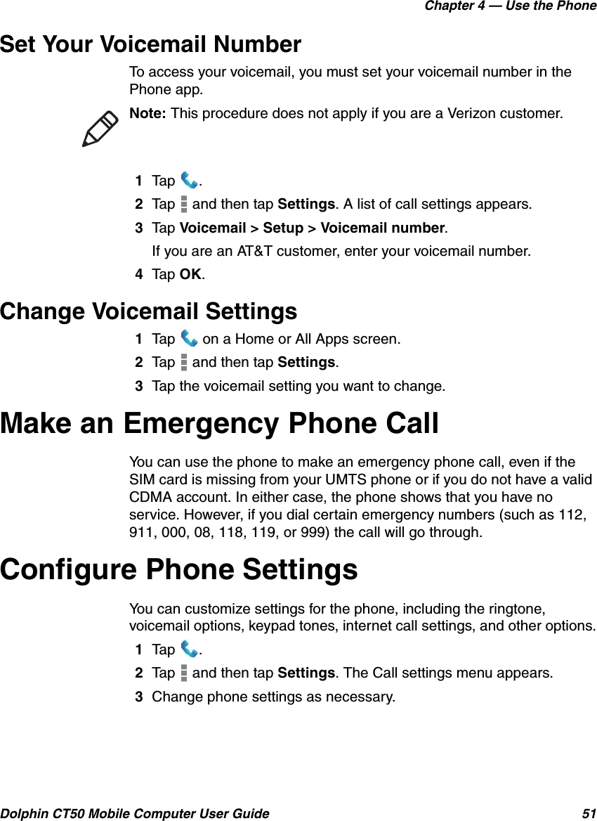 Chapter 4 — Use the PhoneDolphin CT50 Mobile Computer User Guide 51Set Your Voicemail NumberTo access your voicemail, you must set your voicemail number in the Phone app.1Tap .2Tap   and then tap Settings. A list of call settings appears.3Tap Voicemail &gt; Setup &gt; Voicemail number.If you are an AT&amp;T customer, enter your voicemail number.4Tap OK.Change Voicemail Settings1Tap   on a Home or All Apps screen.2Tap   and then tap Settings.3Tap the voicemail setting you want to change.Make an Emergency Phone CallYou can use the phone to make an emergency phone call, even if the SIM card is missing from your UMTS phone or if you do not have a valid CDMA account. In either case, the phone shows that you have no service. However, if you dial certain emergency numbers (such as 112, 911, 000, 08, 118, 119, or 999) the call will go through.Configure Phone SettingsYou can customize settings for the phone, including the ringtone, voicemail options, keypad tones, internet call settings, and other options.1Tap .2Tap   and then tap Settings. The Call settings menu appears.3Change phone settings as necessary.Note: This procedure does not apply if you are a Verizon customer.