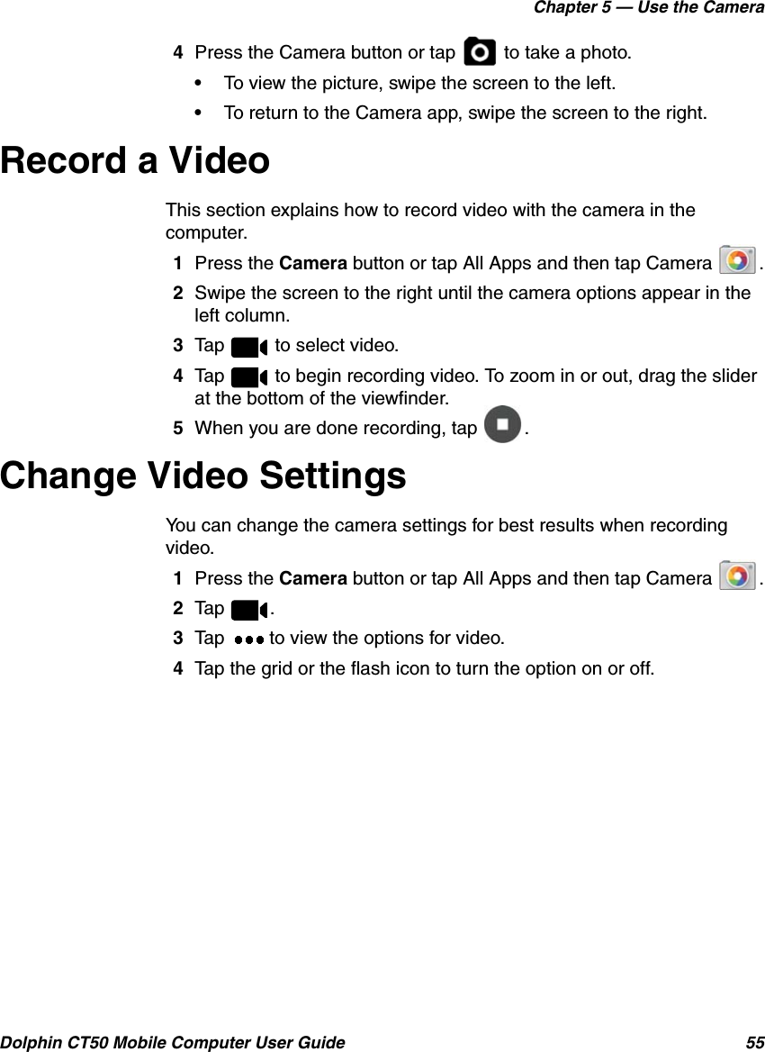 Chapter 5 — Use the CameraDolphin CT50 Mobile Computer User Guide 554Press the Camera button or tap   to take a photo.•To view the picture, swipe the screen to the left.•To return to the Camera app, swipe the screen to the right.Record a VideoThis section explains how to record video with the camera in the computer.1Press the Camera button or tap All Apps and then tap Camera  .2Swipe the screen to the right until the camera options appear in the left column.3Tap   to select video.4Tap   to begin recording video. To zoom in or out, drag the slider at the bottom of the viewfinder.5When you are done recording, tap  .Change Video SettingsYou can change the camera settings for best results when recording video.1Press the Camera button or tap All Apps and then tap Camera  .2Tap .3Tap   to view the options for video.4Tap the grid or the flash icon to turn the option on or off.