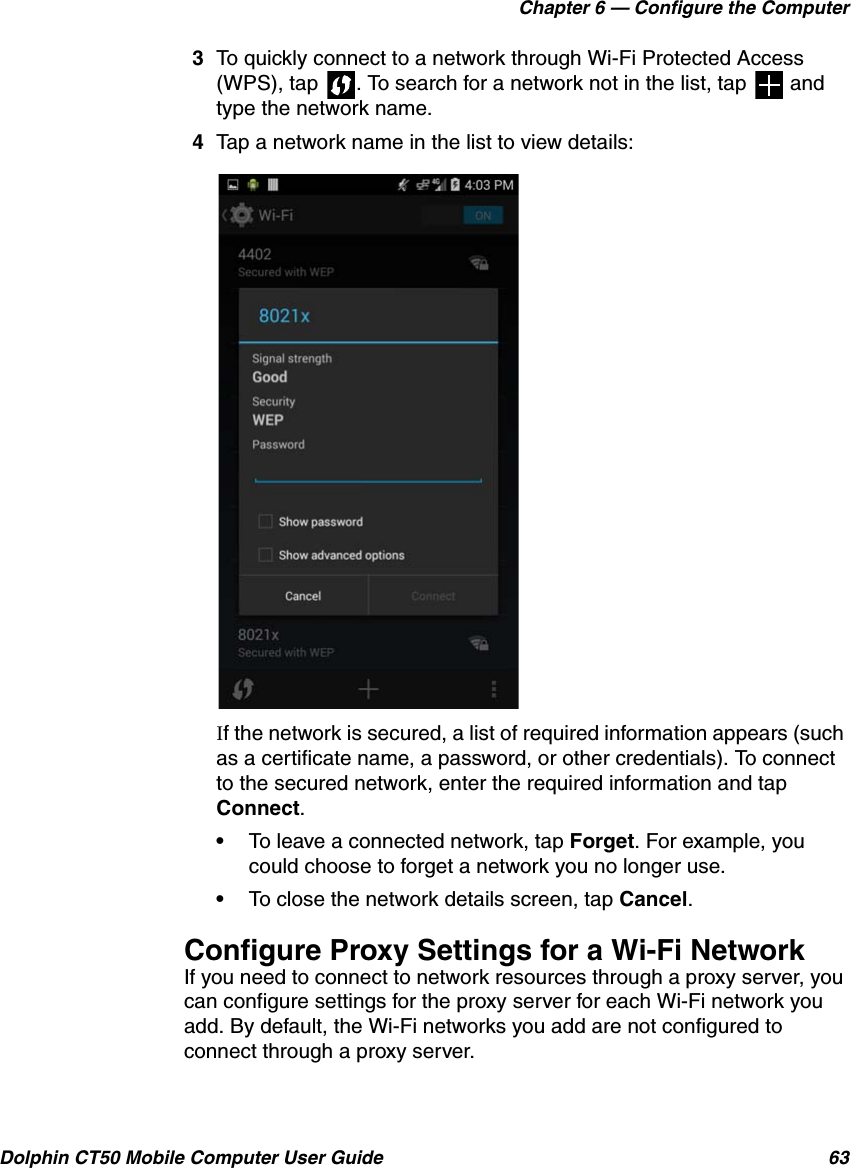 Chapter 6 — Configure the ComputerDolphin CT50 Mobile Computer User Guide 633To quickly connect to a network through Wi-Fi Protected Access (WPS), tap  . To search for a network not in the list, tap   and type the network name.4Tap a network name in the list to view details:If the network is secured, a list of required information appears (such as a certificate name, a password, or other credentials). To connect to the secured network, enter the required information and tap Connect.•To leave a connected network, tap Forget. For example, you could choose to forget a network you no longer use.•To close the network details screen, tap Cancel.Configure Proxy Settings for a Wi-Fi NetworkIf you need to connect to network resources through a proxy server, you can configure settings for the proxy server for each Wi-Fi network you add. By default, the Wi-Fi networks you add are not configured to connect through a proxy server.