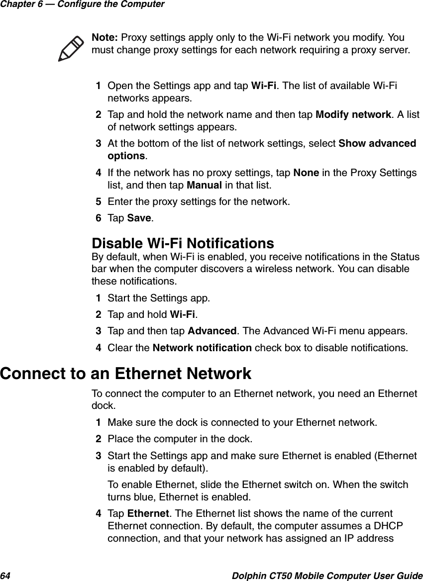 Chapter 6 — Configure the Computer64 Dolphin CT50 Mobile Computer User Guide1Open the Settings app and tap Wi-Fi. The list of available Wi-Fi networks appears.2Tap and hold the network name and then tap Modify network. A list of network settings appears.3At the bottom of the list of network settings, select Show advanced options.4If the network has no proxy settings, tap None in the Proxy Settings list, and then tap Manual in that list.5Enter the proxy settings for the network.6Tap Save.Disable Wi-Fi NotificationsBy default, when Wi-Fi is enabled, you receive notifications in the Status bar when the computer discovers a wireless network. You can disable these notifications.1Start the Settings app.2Tap and hold Wi-Fi.3Tap and then tap Advanced. The Advanced Wi-Fi menu appears.4Clear the Network notification check box to disable notifications.Connect to an Ethernet NetworkTo connect the computer to an Ethernet network, you need an Ethernet dock.1Make sure the dock is connected to your Ethernet network.2Place the computer in the dock.3Start the Settings app and make sure Ethernet is enabled (Ethernet is enabled by default).To enable Ethernet, slide the Ethernet switch on. When the switch turns blue, Ethernet is enabled.4Tap Ethernet. The Ethernet list shows the name of the current Ethernet connection. By default, the computer assumes a DHCP connection, and that your network has assigned an IP address Note: Proxy settings apply only to the Wi-Fi network you modify. You must change proxy settings for each network requiring a proxy server.
