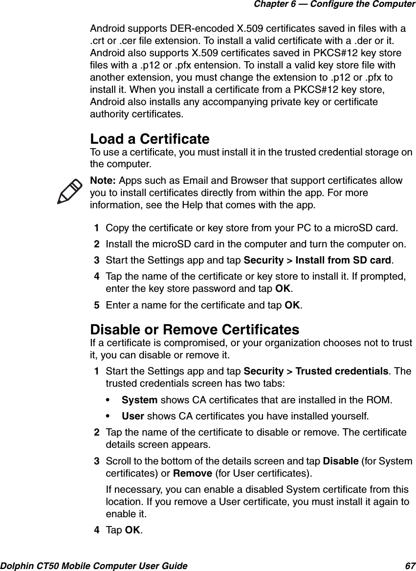 Chapter 6 — Configure the ComputerDolphin CT50 Mobile Computer User Guide 67Android supports DER-encoded X.509 certificates saved in files with a .crt or .cer file extension. To install a valid certificate with a .der or it. Android also supports X.509 certificates saved in PKCS#12 key store files with a .p12 or .pfx entension. To install a valid key store file with another extension, you must change the extension to .p12 or .pfx to install it. When you install a certificate from a PKCS#12 key store, Android also installs any accompanying private key or certificate authority certificates.Load a CertificateTo use a certificate, you must install it in the trusted credential storage on the computer.1Copy the certificate or key store from your PC to a microSD card.2Install the microSD card in the computer and turn the computer on.3Start the Settings app and tap Security &gt; Install from SD card.4Tap the name of the certificate or key store to install it. If prompted, enter the key store password and tap OK.5Enter a name for the certificate and tap OK.Disable or Remove CertificatesIf a certificate is compromised, or your organization chooses not to trust it, you can disable or remove it.1Start the Settings app and tap Security &gt; Trusted credentials. The trusted credentials screen has two tabs:•System shows CA certificates that are installed in the ROM.•User shows CA certificates you have installed yourself.2Tap the name of the certificate to disable or remove. The certificate details screen appears.3Scroll to the bottom of the details screen and tap Disable (for System certificates) or Remove (for User certificates).If necessary, you can enable a disabled System certificate from this location. If you remove a User certificate, you must install it again to enable it.4Tap OK.Note: Apps such as Email and Browser that support certificates allow you to install certificates directly from within the app. For more information, see the Help that comes with the app.