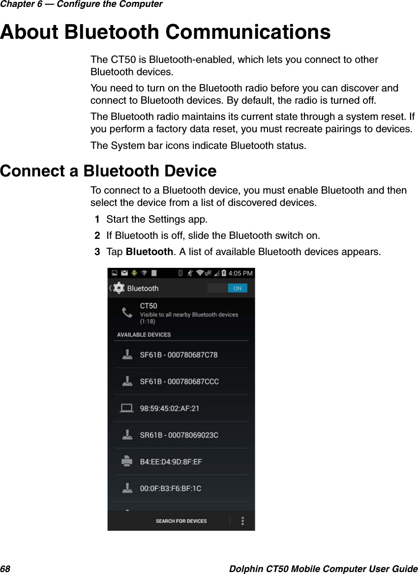 Chapter 6 — Configure the Computer68 Dolphin CT50 Mobile Computer User GuideAbout Bluetooth CommunicationsThe CT50 is Bluetooth-enabled, which lets you connect to other Bluetooth devices.You need to turn on the Bluetooth radio before you can discover and connect to Bluetooth devices. By default, the radio is turned off.The Bluetooth radio maintains its current state through a system reset. If you perform a factory data reset, you must recreate pairings to devices.The System bar icons indicate Bluetooth status.Connect a Bluetooth DeviceTo connect to a Bluetooth device, you must enable Bluetooth and then select the device from a list of discovered devices.1Start the Settings app.2If Bluetooth is off, slide the Bluetooth switch on.3Tap Bluetooth. A list of available Bluetooth devices appears.