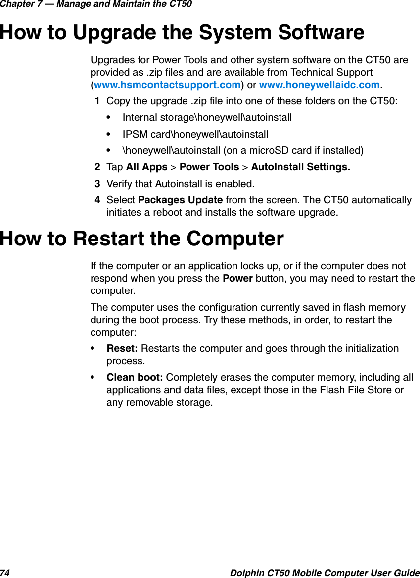Chapter 7 — Manage and Maintain the CT5074 Dolphin CT50 Mobile Computer User GuideHow to Upgrade the System SoftwareUpgrades for Power Tools and other system software on the CT50 are provided as .zip files and are available from Technical Support (www.hsmcontactsupport.com) or www.honeywellaidc.com.1Copy the upgrade .zip file into one of these folders on the CT50:•Internal storage\honeywell\autoinstall•IPSM card\honeywell\autoinstall•\honeywell\autoinstall (on a microSD card if installed)2Tap All Apps &gt; Power Tools &gt; AutoInstall Settings.3Verify that Autoinstall is enabled.4Select Packages Update from the screen. The CT50 automatically initiates a reboot and installs the software upgrade.How to Restart the ComputerIf the computer or an application locks up, or if the computer does not respond when you press the Power button, you may need to restart the computer.The computer uses the configuration currently saved in flash memory during the boot process. Try these methods, in order, to restart the computer:• Reset: Restarts the computer and goes through the initialization process.• Clean boot: Completely erases the computer memory, including all applications and data files, except those in the Flash File Store or any removable storage.