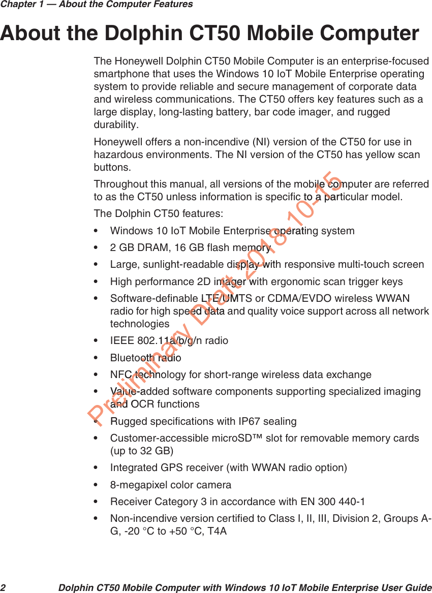 Chapter 1 — About the Computer Features2 Dolphin CT50 Mobile Computer with Windows 10 IoT Mobile Enterprise User GuideAbout the Dolphin CT50 Mobile ComputerThe Honeywell Dolphin CT50 Mobile Computer is an enterprise-focused smartphone that uses the Windows 10 IoT Mobile Enterprise operating system to provide reliable and secure management of corporate data and wireless communications. The CT50 offers key features such as a large display, long-lasting battery, bar code imager, and rugged durability. Honeywell offers a non-incendive (NI) version of the CT50 for use in hazardous environments. The NI version of the CT50 has yellow scan buttons.Throughout this manual, all versions of the mobile computer are referred to as the CT50 unless information is specific to a particular model.The Dolphin CT50 features:•Windows 10 IoT Mobile Enterprise operating system•2 GB DRAM, 16 GB flash memory•Large, sunlight-readable display with responsive multi-touch screen•High performance 2D imager with ergonomic scan trigger keys•Software-definable LTE/UMTS or CDMA/EVDO wireless WWAN radio for high speed data and quality voice support across all network technologies•IEEE 802.11a/b/g/n radio•Bluetooth radio•NFC technology for short-range wireless data exchange•Value-added software components supporting specialized imaging and OCR functions•Rugged specifications with IP67 sealing•Customer-accessible microSD™ slot for removable memory cards (up to 32 GB)•Integrated GPS receiver (with WWAN radio option)•8-megapixel color camera•Receiver Category 3 in accordance with EN 300 440-1•Non-incendive version certified to Class I, II, III, Division 2, Groups A-G, -20 °C to +50 °C, T4APreliminary Draft 2018-10-15bile comle comc to a partc to a pase operatine opeemorymorydisplay witsplay wimager wimager w LTE/UMTLTE/UMpeed data aeed dat.11a/1a/b/g/nb/gooth radiooth radiFC technoFC technValue-adValue-and Oand••Ru