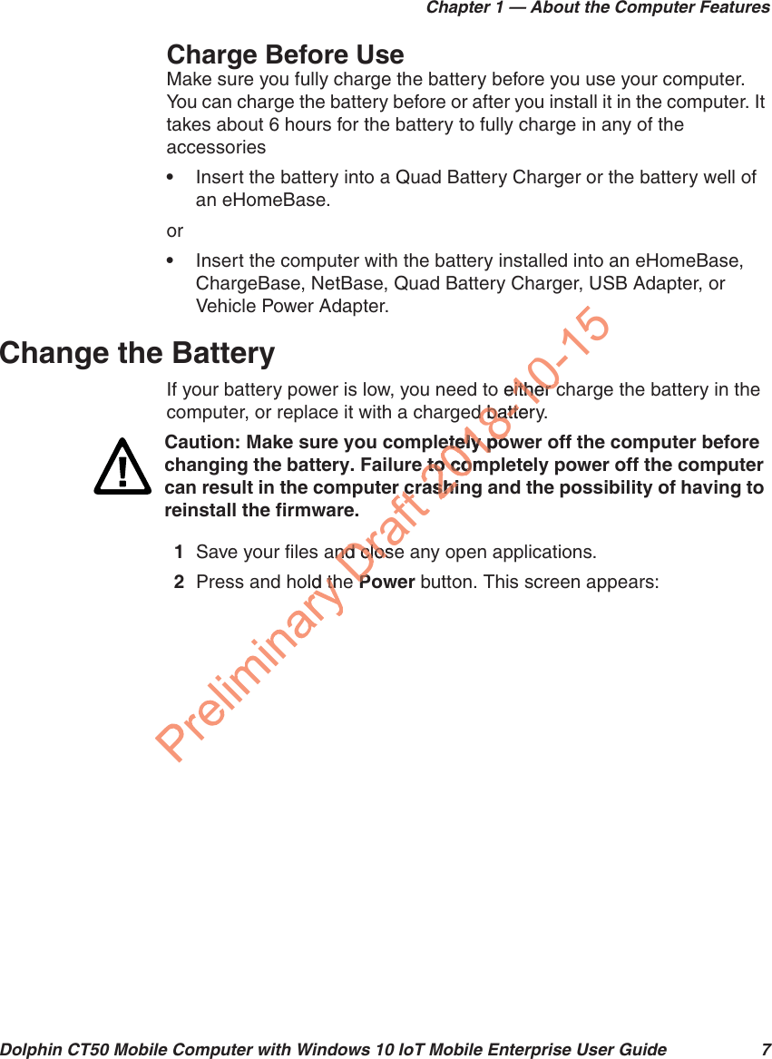 Chapter 1 — About the Computer FeaturesDolphin CT50 Mobile Computer with Windows 10 IoT Mobile Enterprise User Guide 7Charge Before UseMake sure you fully charge the battery before you use your computer. You can charge the battery before or after you install it in the computer. It takes about 6 hours for the battery to fully charge in any of the accessories•Insert the battery into a Quad Battery Charger or the battery well of an eHomeBase.or•Insert the computer with the battery installed into an eHomeBase, ChargeBase, NetBase, Quad Battery Charger, USB Adapter, or Vehicle Power Adapter.Change the BatteryIf your battery power is low, you need to either charge the battery in the computer, or replace it with a charged battery.1Save your files and close any open applications.2Press and hold the Power button. This screen appears:Caution: Make sure you completely power off the computer before changing the battery. Failure to completely power off the computer can result in the computer crashing and the possibility of having to reinstall the firmware.old ththDraft nd closend closePPr crr c2018-10-15o either ceither ced batteryd batteetely poetely poe to come to corashinashi
