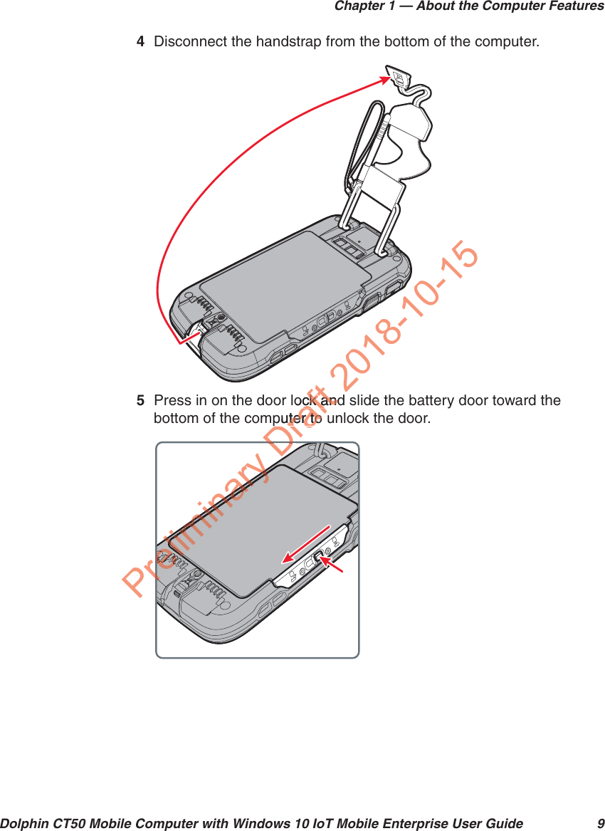 Chapter 1 — About the Computer FeaturesDolphin CT50 Mobile Computer with Windows 10 IoT Mobile Enterprise User Guide 94Disconnect the handstrap from the bottom of the computer.5Press in on the door lock and slide the battery door toward the bottom of the computer to unlock the door.Preliminaryarreliminaryeliminary elreeeeeeeeeeeeeeeeeeeeeeeeleeeeeeeeeeerereeeeeeeeeeeleeleeleleleleleleleeleleeeeeeeeeeeleeeeleelrererelrereeleleeeeeeeeeleleeleeleeleleleleeeeeeeeeeleleeelereelelrereelreeleeleeeleeeeeeeeeeeeeeeeeeeeleleeeeeeeleleeeeleleleeelelreeeeelereeeleleleliminaryeliminarylilielililiminaryreDDraftlock andck andputer to uter to tDD2018-10-152018-10