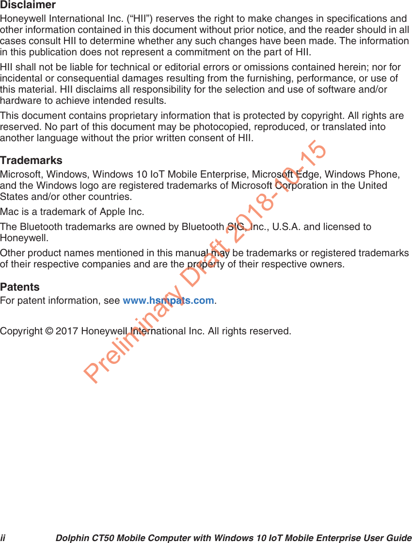 ii Dolphin CT50 Mobile Computer with Windows 10 IoT Mobile Enterprise User GuideDisclaimerHoneywell International Inc. (“HII”) reserves the right to make changes in specifications and other information contained in this document without prior notice, and the reader should in all cases consult HII to determine whether any such changes have been made. The information in this publication does not represent a commitment on the part of HII.HII shall not be liable for technical or editorial errors or omissions contained herein; nor for incidental or consequential damages resulting from the furnishing, performance, or use of this material. HII disclaims all responsibility for the selection and use of software and/or hardware to achieve intended results.This document contains proprietary information that is protected by copyright. All rights are reserved. No part of this document may be photocopied, reproduced, or translated into another language without the prior written consent of HII.TrademarksMicrosoft, Windows, Windows 10 IoT Mobile Enterprise, Microsoft Edge, Windows Phone, and the Windows logo are registered trademarks of Microsoft Corporation in the United States and/or other countries.Mac is a trademark of Apple Inc.The Bluetooth trademarks are owned by Bluetooth SIG, Inc., U.S.A. and licensed to Honeywell.Other product names mentioned in this manual may be trademarks or registered trademarks of their respective companies and are the property of their respective owners.PatentsFor patent information, see www.hsmpats.com.Copyright © 2017 Honeywell International Inc. All rights reserved.Preliminary .hsmpatssmpatell Internal InternDraftual may al may e propertye propert2018-10-15osoft Edgosoft Eoft CorpoCorpoh SIG, InSIG, I