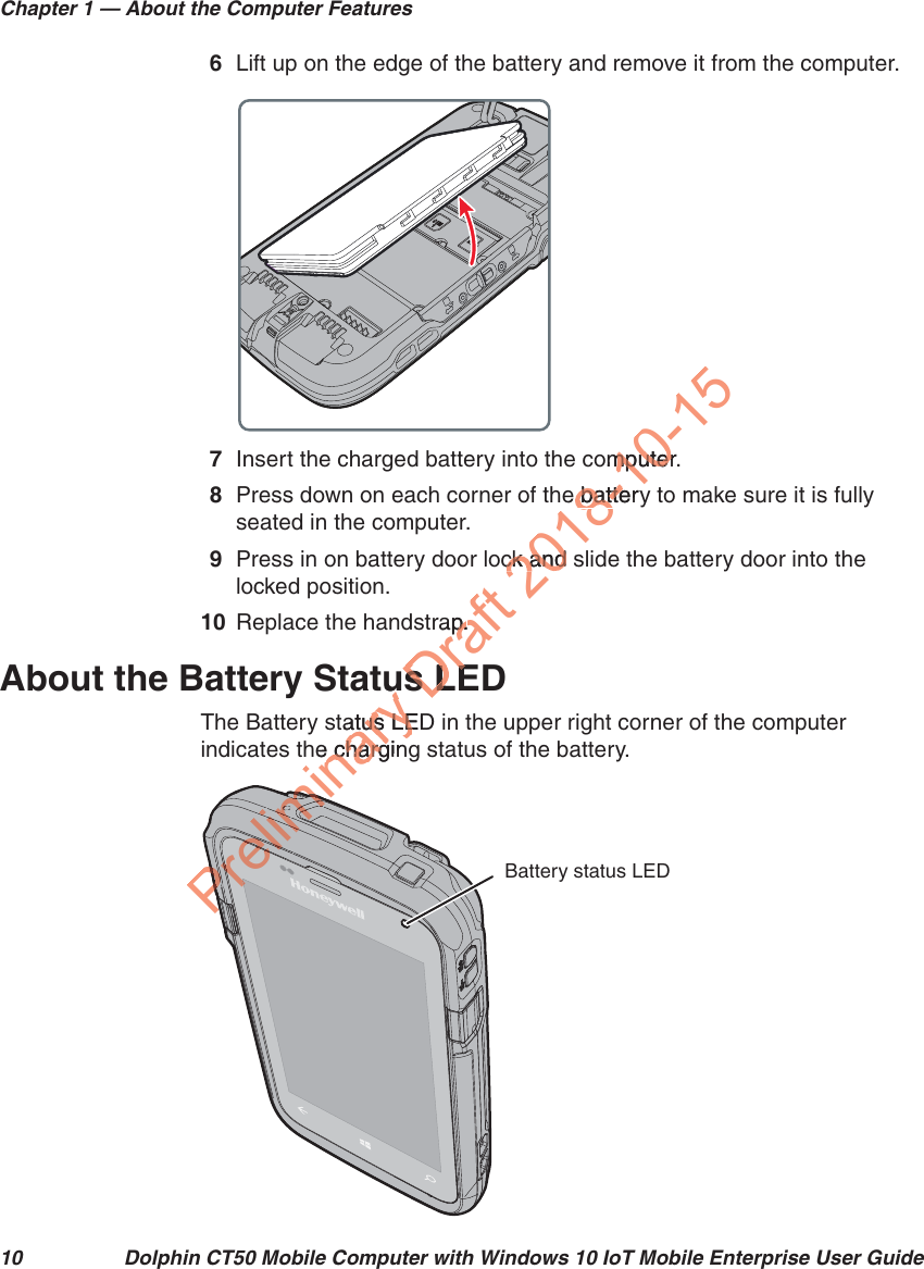Chapter 1 — About the Computer Features10 Dolphin CT50 Mobile Computer with Windows 10 IoT Mobile Enterprise User Guide6Lift up on the edge of the battery and remove it from the computer.7Insert the charged battery into the computer.8Press down on each corner of the battery to make sure it is fully seated in the computer.9Press in on battery door lock and slide the battery door into the locked position.10 Replace the handstrap.About the Battery Status LEDThe Battery status LED in the upper right corner of the computer indicates the charging status of the battery.Battery status LEDPreliminary tuutatus LEDatus LEhe chargine chargPreliminPrelimiPrelimimmPreliPreliPPPPPPPPPPPPPPPPPPPPrPPPrPPPPPPPPPPPPPPPPPPPPPPPPPPPPPPPPPPPPrPrePPPPPPrPrPPrPemmiPPPPPPPPPPPPPPPmmmPPPPPPPPmimimPPPPPPPPPPPmirrPPPPPPPPeelimelerelieeemmPPPPliimimlimimlimmmmmmimimmmmmmmmmimimmimimmmimimmmmmmiimmmmimmimimmimmimmrelDraft rap.p.s LEs LE2018-10-15omputer.mputere batterybatteck and sck and