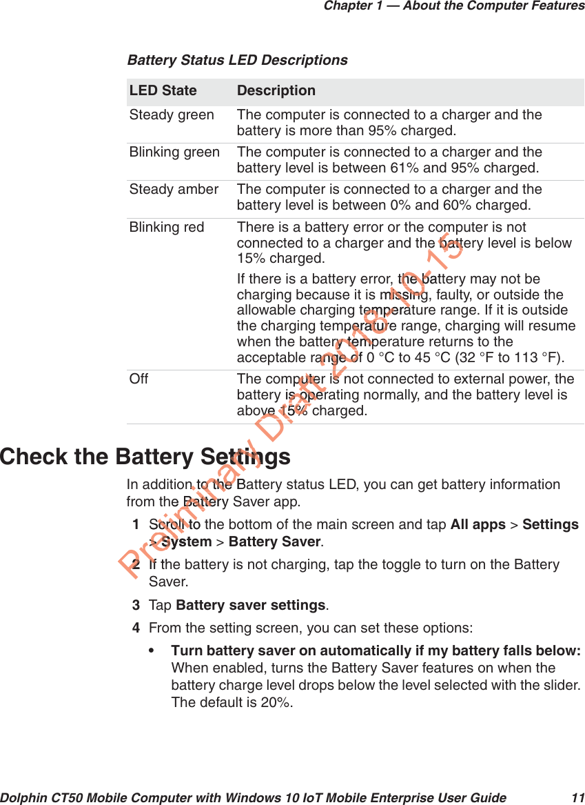 Chapter 1 — About the Computer FeaturesDolphin CT50 Mobile Computer with Windows 10 IoT Mobile Enterprise User Guide 11Check the Battery SettingsIn addition to the Battery status LED, you can get battery information from the Battery Saver app.1Scroll to the bottom of the main screen and tap All apps &gt; Settings &gt; System &gt; Battery Saver. 2If the battery is not charging, tap the toggle to turn on the Battery Saver.3Tap   Battery saver settings.4From the setting screen, you can set these options:• Turn battery saver on automatically if my battery falls below: When enabled, turns the Battery Saver features on when the battery charge level drops below the level selected with the slider. The default is 20%.Battery Status LED DescriptionsLED State DescriptionSteady green The computer is connected to a charger and the battery is more than 95% charged.Blinking green The computer is connected to a charger and the battery level is between 61% and 95% charged.Steady amber The computer is connected to a charger and the battery level is between 0% and 60% charged.Blinking red There is a battery error or the computer is not connected to a charger and the battery level is below 15% charged. If there is a battery error, the battery may not be charging because it is missing, faulty, or outside the allowable charging temperature range. If it is outside the charging temperature range, charging will resume when the battery temperature returns to the acceptable range of 0 °C to 45 °C (32 °F to 113 °F).Off The computer is not connected to external power, the battery is operating normally, and the battery level is above 15% charged.PreliminarySettingettinn to the Ban to the he Battery  BatteScroll to tScroll to&gt; &gt; SystSy22If thIfSDraft mputer putery is opers operove 15% ove 15% tDr2iss2018-10-15me battee batt, the batt, the ba missingmissingtemperaemperaperatureeraturery tempry tempange of ange o2