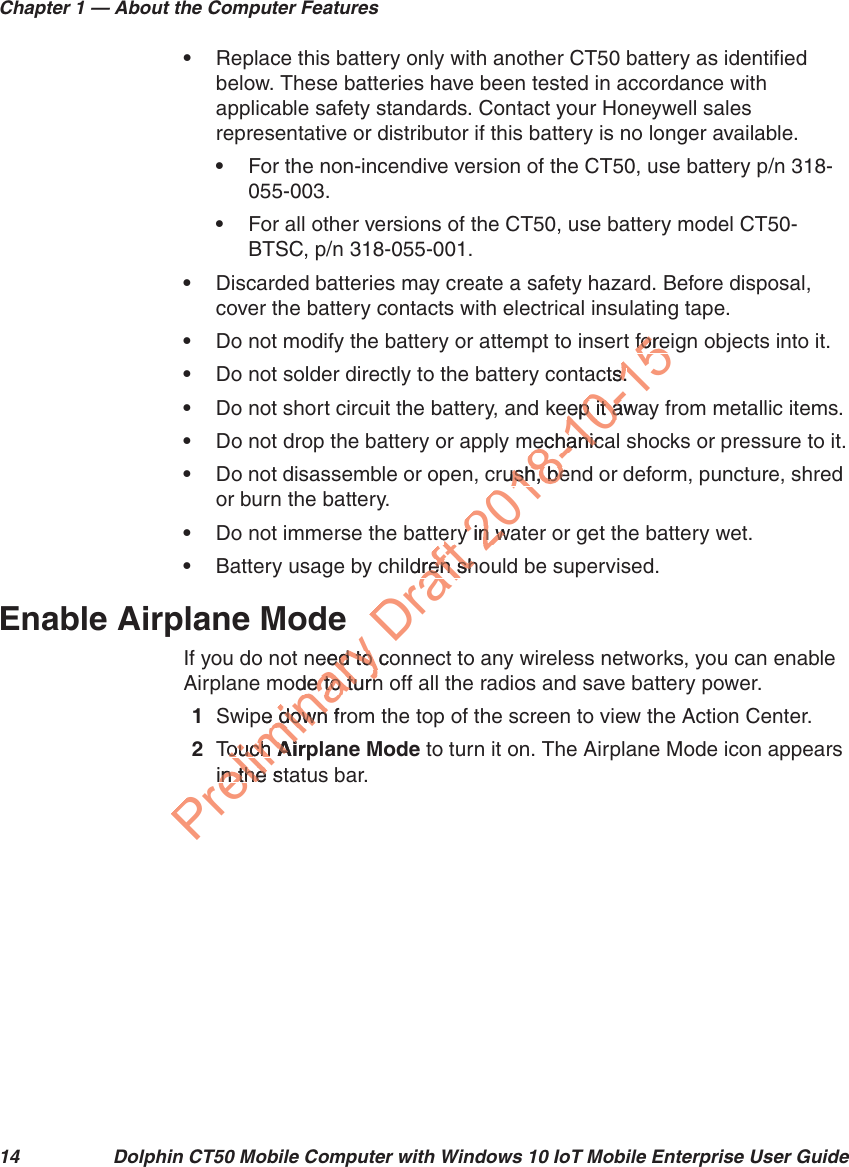 Chapter 1 — About the Computer Features14 Dolphin CT50 Mobile Computer with Windows 10 IoT Mobile Enterprise User Guide•Replace this battery only with another CT50 battery as identified below. These batteries have been tested in accordance with applicable safety standards. Contact your Honeywell sales representative or distributor if this battery is no longer available.•For the non-incendive version of the CT50, use battery p/n 318-055-003.•For all other versions of the CT50, use battery model CT50-BTSC, p/n 318-055-001.•Discarded batteries may create a safety hazard. Before disposal, cover the battery contacts with electrical insulating tape.•Do not modify the battery or attempt to insert foreign objects into it.•Do not solder directly to the battery contacts.•Do not short circuit the battery, and keep it away from metallic items.•Do not drop the battery or apply mechanical shocks or pressure to it.•Do not disassemble or open, crush, bend or deform, puncture, shred or burn the battery.•Do not immerse the battery in water or get the battery wet.•Battery usage by children should be supervised.Enable Airplane ModeIf you do not need to connect to any wireless networks, you can enable Airplane mode to turn off all the radios and save battery power.1Swipe down from the top of the screen to view the Action Center.2Touch Airplane Mode to turn it on. The Airplane Mode icon appears in the status bar.Preliminary eed to coed to ode to turnde to turnpe down fre downTouch ouchAirpAiin the stin the Drafterldren shren sh2018-10-15foreforects.s.eep it awaep it amechanicamechanicrush, benush, bey in way in w
