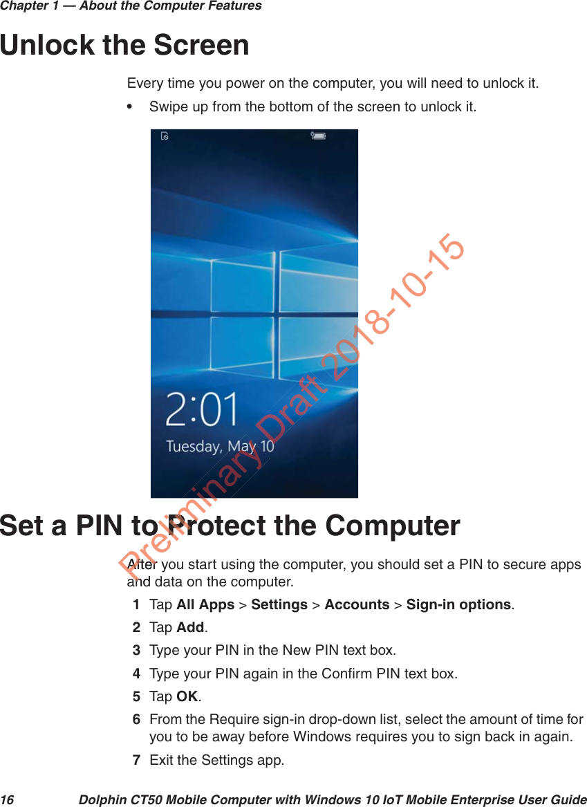 Chapter 1 — About the Computer Features16 Dolphin CT50 Mobile Computer with Windows 10 IoT Mobile Enterprise User GuideUnlock the ScreenEvery time you power on the computer, you will need to unlock it.•Swipe up from the bottom of the screen to unlock it.Set a PIN to Protect the ComputerAfter you start using the computer, you should set a PIN to secure apps and data on the computer. 1Tap   All Apps &gt; Settings &gt; Accounts &gt; Sign-in options.2Tap   Add.3Type your PIN in the New PIN text box.4Type your PIN again in the Confirm PIN text box.5Tap   OK.6From the Require sign-in drop-down list, select the amount of time for you to be away before Windows requires you to sign back in again.7Exit the Settings app.Preliminto Proo ProAfter yoAfterand an018-10-15