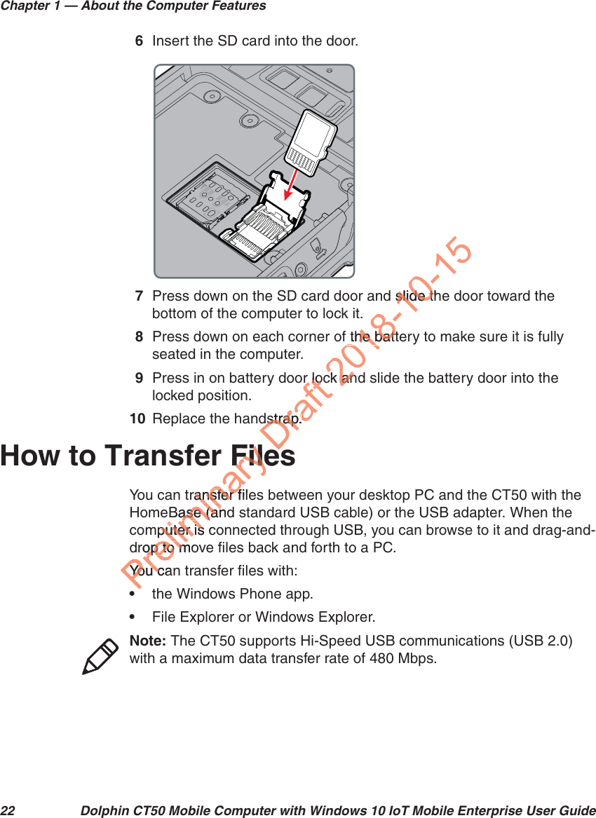 Chapter 1 — About the Computer Features22 Dolphin CT50 Mobile Computer with Windows 10 IoT Mobile Enterprise User Guide6Insert the SD card into the door.7Press down on the SD card door and slide the door toward the bottom of the computer to lock it.8Press down on each corner of the battery to make sure it is fully seated in the computer.9Press in on battery door lock and slide the battery door into the locked position.10 Replace the handstrap.How to Transfer FilesYou can transfer files between your desktop PC and the CT50 with the HomeBase (and standard USB cable) or the USB adapter. When the computer is connected through USB, you can browse to it and drag-and-drop to move files back and forth to a PC. You can transfer files with:•the Windows Phone app.•File Explorer or Windows Explorer. Note: The CT50 supports Hi-Speed USB communications (USB 2.0) with a maximum data transfer rate of 480 Mbps.FileFiltransfer fileansfer fBase (andase (anmputer is cputer isdrop to moop to mYou canYo u  cDraft r locr lodstrap.dstrap.eses2018-10-15d slide thslide tf the battf the battck anck an