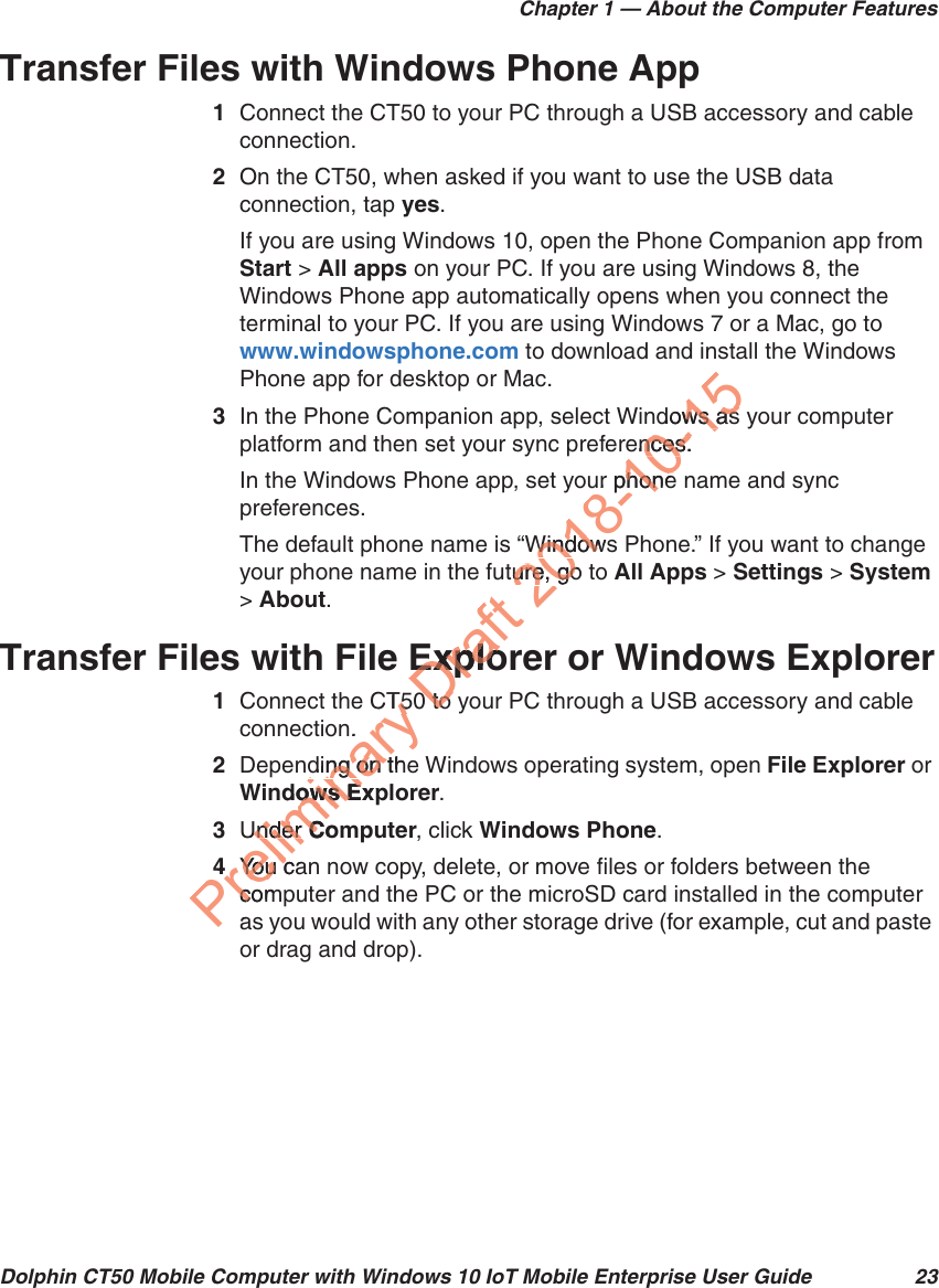 Chapter 1 — About the Computer FeaturesDolphin CT50 Mobile Computer with Windows 10 IoT Mobile Enterprise User Guide 23Transfer Files with Windows Phone App1Connect the CT50 to your PC through a USB accessory and cable connection.2On the CT50, when asked if you want to use the USB data connection, tap yes.If you are using Windows 10, open the Phone Companion app from Start &gt; All apps on your PC. If you are using Windows 8, the Windows Phone app automatically opens when you connect the terminal to your PC. If you are using Windows 7 or a Mac, go to www.windowsphone.com to download and install the Windows Phone app for desktop or Mac.3In the Phone Companion app, select Windows as your computer platform and then set your sync preferences.In the Windows Phone app, set your phone name and sync preferences.The default phone name is “Windows Phone.” If you want to change your phone name in the future, go to All Apps &gt; Settings &gt; System &gt; About.Transfer Files with File Explorer or Windows Explorer1Connect the CT50 to your PC through a USB accessory and cable connection.2Depending on the Windows operating system, open File Explorer or Windows Explorer.3Under Computer, click Windows Phone.4You can now copy, delete, or move files or folders between the computer and the PC or the microSD card installed in the computer as you would with any other storage drive (for example, cut and paste or drag and drop).Preliminary CT50T5.ding on thding on dows Expows EUnder Under ComC4You caYo u  ccomcaDraft ExploExplo0to0to2018-10-15dows as ws asences.nces.ur phonephoneWindowsWindowture, go ure, go