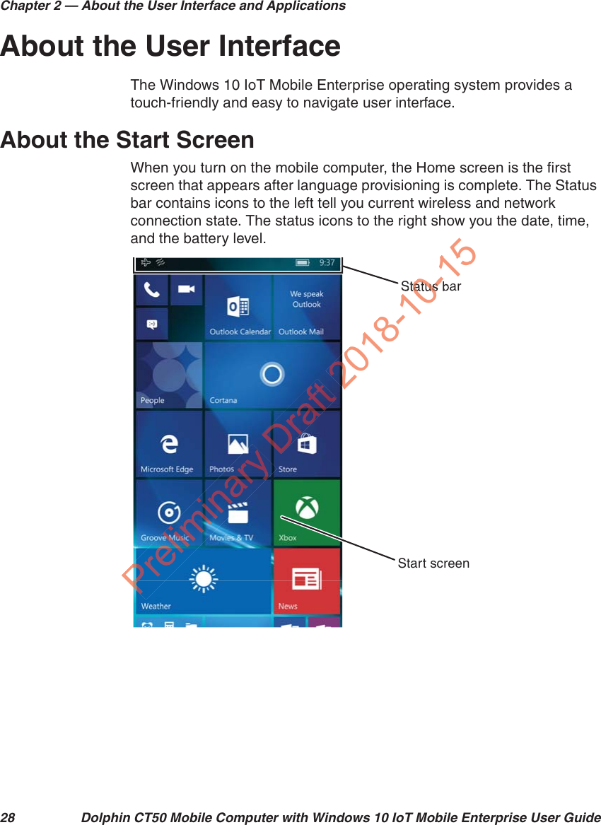 Chapter 2 — About the User Interface and Applications28 Dolphin CT50 Mobile Computer with Windows 10 IoT Mobile Enterprise User GuideAbout the User InterfaceThe Windows 10 IoT Mobile Enterprise operating system provides a touch-friendly and easy to navigate user interface.About the Start ScreenWhen you turn on the mobile computer, the Home screen is the first screen that appears after language provisioning is complete. The Status bar contains icons to the left tell you current wireless and network connection state. The status icons to the right show you the date, time, and the battery level.Status barStart screenPP2018-10150-15tatus 