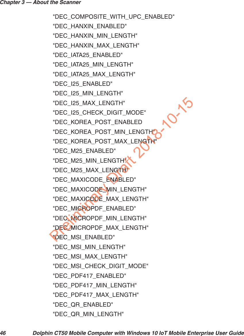 Chapter 3 — About the Scanner46 Dolphin CT50 Mobile Computer with Windows 10 IoT Mobile Enterprise User Guide&quot;DEC_COMPOSITE_WITH_UPC_ENABLED&quot;&quot;DEC_HANXIN_ENABLED&quot;&quot;DEC_HANXIN_MIN_LENGTH&quot;&quot;DEC_HANXIN_MAX_LENGTH&quot;&quot;DEC_IATA25_ENABLED&quot;&quot;DEC_IATA25_MIN_LENGTH&quot;&quot;DEC_IATA25_MAX_LENGTH&quot;&quot;DEC_I25_ENABLED&quot;&quot;DEC_I25_MIN_LENGTH&quot;&quot;DEC_I25_MAX_LENGTH&quot;&quot;DEC_I25_CHECK_DIGIT_MODE&quot;&quot;DEC_KOREA_POST_ENABLED&quot;DEC_KOREA_POST_MIN_LENGTH&quot;&quot;DEC_KOREA_POST_MAX_LENGTH&quot;&quot;DEC_M25_ENABLED&quot;&quot;DEC_M25_MIN_LENGTH&quot;&quot;DEC_M25_MAX_LENGTH&quot;&quot;DEC_MAXICODE_ENABLED&quot;&quot;DEC_MAXICODE_MIN_LENGTH&quot;&quot;DEC_MAXICODE_MAX_LENGTH&quot;&quot;DEC_MICROPDF_ENABLED&quot;&quot;DEC_MICROPDF_MIN_LENGTH&quot;&quot;DEC_MICROPDF_MAX_LENGTH&quot;&quot;DEC_MSI_ENABLED&quot;&quot;DEC_MSI_MIN_LENGTH&quot;&quot;DEC_MSI_MAX_LENGTH&quot;&quot;DEC_MSI_CHECK_DIGIT_MODE&quot;&quot;DEC_PDF417_ENABLED&quot;&quot;DEC_PDF417_MIN_LENGTH&quot;&quot;DEC_PDF417_MAX_LENGTH&quot;&quot;DEC_QR_ENABLED&quot;&quot;DEC_QR_MIN_LENGTH&quot;Preliminary E_ODE_MIDE_MXICODE_MCODEMICROPDICROEC_MICROC_MICR&quot;DEC_MIC&quot;DEC_&quot;DEC_&quot;DDraft TH&quot;&quot;NGTH&quot;NGTH&quot;ENABENA2018-10-15TH&quot;H&quot;NGTH&quot;NGTH&quot;