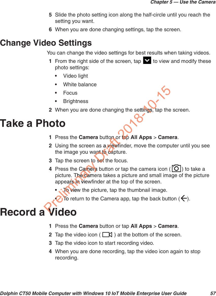 Chapter 5 — Use the CameraDolphin CT50 Mobile Computer with Windows 10 IoT Mobile Enterprise User Guide 575Slide the photo setting icon along the half-circle until you reach the setting you want.6When you are done changing settings, tap the screen.Change Video SettingsYou can change the video settings for best results when taking videos.1From the right side of the screen, tap   to view and modify these photo settings:•Video light•White balance•Focus•Brightness2When you are done changing the settings, tap the screen.Take a Photo1Press the Camera button or tap All Apps &gt; Camera.2Using the screen as a viewfinder, move the computer until you see the image you want to capture.3Tap the screen to set the focus.4Press the Camera button or tap the camera icon ( ) to take a picture. The camera takes a picture and small image of the picture appears in viewfinder at the top of the screen.•To view the picture, tap the thumbnail image.•To return to the Camera app, tap the back button ( ).Record a Video1Press the Camera button or tap All Apps &gt; Camera.2Tap the video icon ( ) at the bottom of the screen.3Tap the video icon to start recording video. 4When you are done recording, tap the video icon again to stop recording.Preliminary en totoCamera bCamera. The camThe caears in viewars in vTo viewTo vie••To rTVidVDraft on oon os a viewfia viewfant to caant to caset set 2018-10-15ettings, tngs, tr taptap