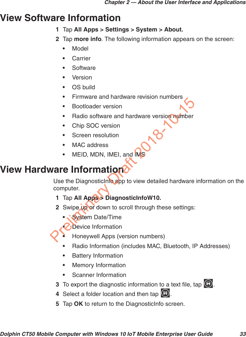 Chapter 2 — About the User Interface and ApplicationsDolphin CT50 Mobile Computer with Windows 10 IoT Mobile Enterprise User Guide 33View Software Information1Tap   All Apps &gt; Settings &gt; System &gt; About.2Tap   more info. The following information appears on the screen:•Model•Carrier•Software•Version•OS build•Firmware and hardware revision numbers•Bootloader version•Radio software and hardware version number•Chip SOC version•Screen resolution•MAC address•MEID, MDN, IMEI, and IMSView Hardware InformationUse the DiagnosticInfo app to view detailed hardware information on the computer.1Tap   All Apps &gt; DiagnosticInfoW10.2Swipe up or down to scroll through these settings:•System Date/Time•Device Information•Honeywell Apps (version numbers)•Radio Information (includes MAC, Bluetooth, IP Addresses)•Battery Information•Memory Information•Scanner Information3To export the diagnostic information to a text file, tap  .4Select a folder location and then tap  .5Tap   OK to return to the DiagnosticInfo screen.Preliminary icInApps &gt; DApps &gt; Dpe up or de up or SystemSyst••DevD••Draft ndndiononnfo apnfo ap2018-10-15on numbn numIMSIMS