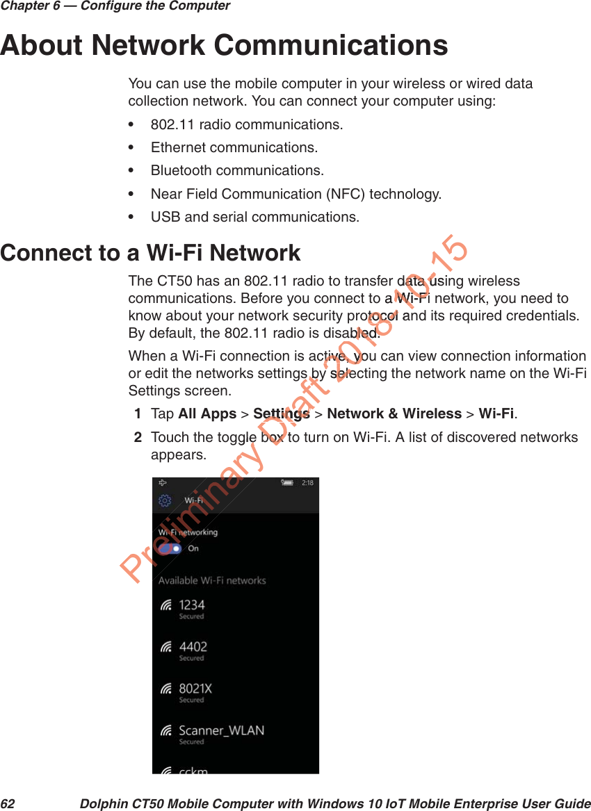Chapter 6 — Configure the Computer62 Dolphin CT50 Mobile Computer with Windows 10 IoT Mobile Enterprise User GuideAbout Network CommunicationsYou can use the mobile computer in your wireless or wired data collection network. You can connect your computer using:•802.11 radio communications.•Ethernet communications.•Bluetooth communications.•Near Field Communication (NFC) technology.•USB and serial communications.Connect to a Wi-Fi NetworkThe CT50 has an 802.11 radio to transfer data using wireless communications. Before you connect to a Wi-Fi network, you need to know about your network security protocol and its required credentials. By default, the 802.11 radio is disabled.When a Wi-Fi connection is active, you can view connection information or edit the networks settings by selecting the network name on the Wi-Fi Settings screen.1Tap   All Apps &gt; Settings &gt; Network &amp; Wireless &gt; Wi-Fi.2Touch the toggle box to turn on Wi-Fi. A list of discovered networks appears.Preliminary gleeDraft s bys bSettingsettingsbox tbox 2018-10-15data usidata uo a Wi-FiWi-Fiotocol antocol abled.bled.ctive, tive, youyoy seley sele