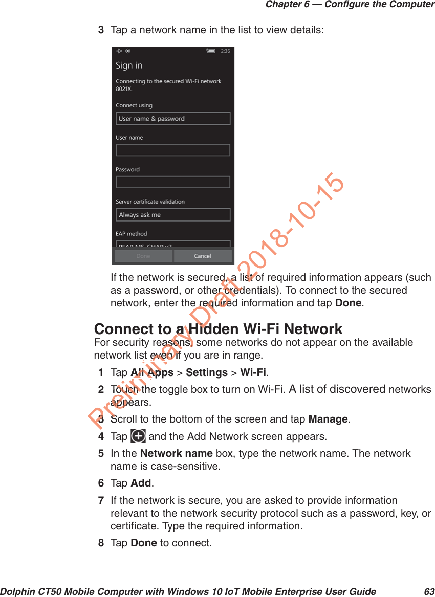 Chapter 6 — Configure the ComputerDolphin CT50 Mobile Computer with Windows 10 IoT Mobile Enterprise User Guide 633Tap a network name in the list to view details:If the network is secured, a list of required information appears (such as a password, or other credentials). To connect to the secured network, enter the required information and tap Done.Connect to a Hidden Wi-Fi NetworkFor security reasons, some networks do not appear on the available network list even if you are in range.1Tap   All Apps &gt; Settings &gt; Wi-Fi.2Touch the toggle box to turn on Wi-Fi. A list of discovered networks appears.3Scroll to the bottom of the screen and tap Manage.4Tap   and the Add Network screen appears.5In the Network name box, type the network name. The network name is case-sensitive.6Tap   Add.7If the network is secure, you are asked to provide information relevant to the network security protocol such as a password, key, or certificate. Type the required information.8Tap   Done to connect.Preliminary o a Ha Hreasons, sasons, st even if yst even ifp All AppsAll ApTouch theTouch thappeaappe33ScrS4Draftd, a d, aher creder crede requirede requireHidHid2018-10-15list ost o