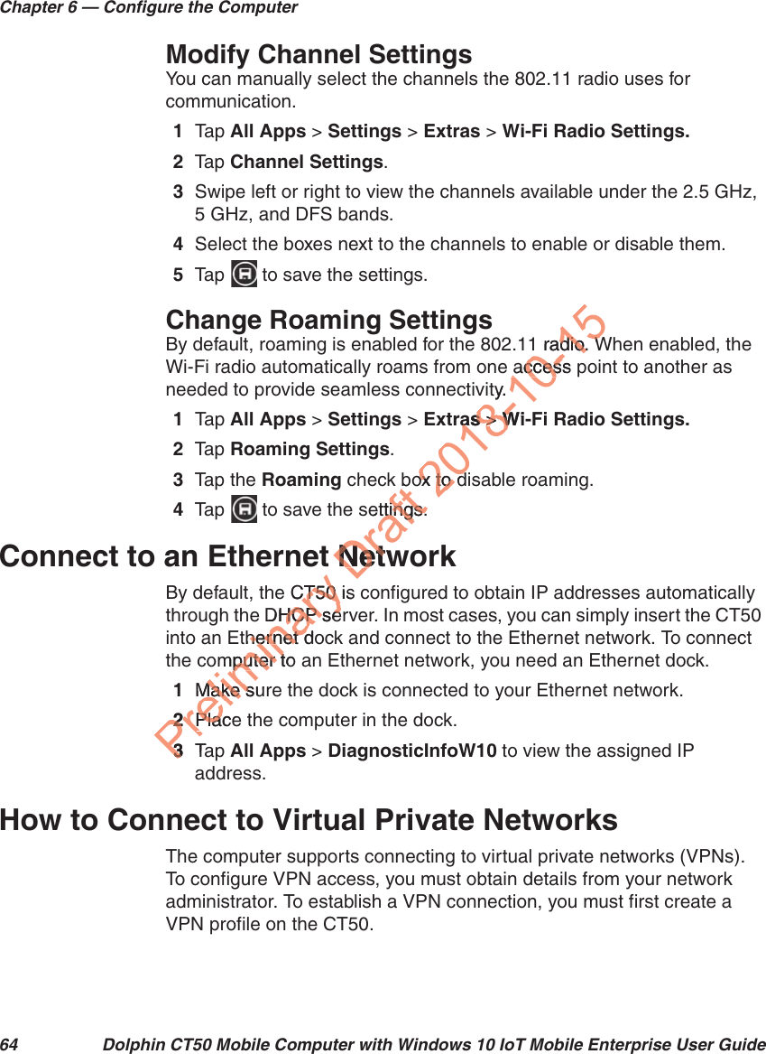 Chapter 6 — Configure the Computer64 Dolphin CT50 Mobile Computer with Windows 10 IoT Mobile Enterprise User GuideModify Channel SettingsYou can manually select the channels the 802.11 radio uses for communication.1Tap   All Apps &gt; Settings &gt; Extras &gt; Wi-Fi Radio Settings.2Tap   Channel Settings.3Swipe left or right to view the channels available under the 2.5 GHz, 5 GHz, and DFS bands.4Select the boxes next to the channels to enable or disable them.5Tap   to save the settings.Change Roaming SettingsBy default, roaming is enabled for the 802.11 radio. When enabled, the Wi-Fi radio automatically roams from one access point to another as needed to provide seamless connectivity.1Tap   All Apps &gt; Settings &gt; Extras &gt; Wi-Fi Radio Settings.2Tap   Roaming Settings.3Tap the Roaming check box to disable roaming.4Tap   to save the settings.Connect to an Ethernet NetworkBy default, the CT50 is configured to obtain IP addresses automatically through the DHCP server. In most cases, you can simply insert the CT50 into an Ethernet dock and connect to the Ethernet network. To connect the computer to an Ethernet network, you need an Ethernet dock.1Make sure the dock is connected to your Ethernet network.2Place the computer in the dock.3Tap   All Apps &gt; DiagnosticInfoW10 to view the assigned IP address.How to Connect to Virtual Private NetworksThe computer supports connecting to virtual private networks (VPNs). To configure VPN access, you must obtain details from your network administrator. To establish a VPN connection, you must first create a VPN profile on the CT50.Preliminary CT50 isCT50 DHCP serHCP sethernet dohernet dmputer to puter tMake surMake s22PlacePlac33TaDraft bsettings.ttings.NetwNet2018-10-151 radio. Wdio. Waccess paccessty.as as &gt;&gt; Wi- Wox to dox to d