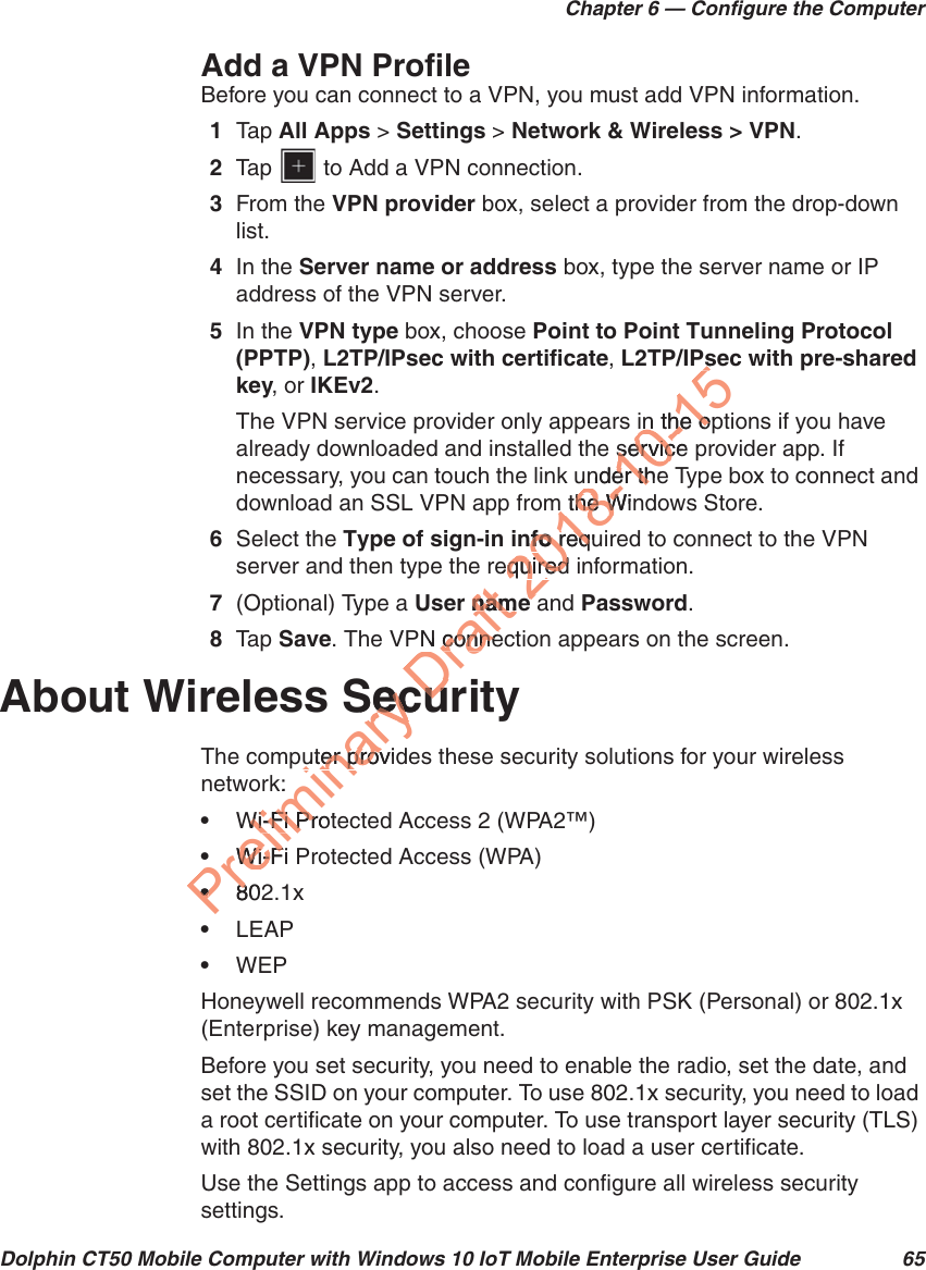 Chapter 6 — Configure the ComputerDolphin CT50 Mobile Computer with Windows 10 IoT Mobile Enterprise User Guide 65Add a VPN ProfileBefore you can connect to a VPN, you must add VPN information.1Tap   All Apps &gt; Settings &gt; Network &amp; Wireless &gt; VPN.2Tap   to Add a VPN connection.3From the VPN provider box, select a provider from the drop-down list.4In the Server name or address box, type the server name or IP address of the VPN server.5In the VPN type box, choose Point to Point Tunneling Protocol (PPTP), L2TP/IPsec with certificate, L2TP/IPsec with pre-shared key, or IKEv2.The VPN service provider only appears in the options if you have already downloaded and installed the service provider app. If necessary, you can touch the link under the Type box to connect and download an SSL VPN app from the Windows Store.6Select the Type of sign-in info required to connect to the VPN server and then type the required information.7(Optional) Type a User name and Password.8Tap   Save. The VPN connection appears on the screen.About Wireless SecurityThe computer provides these security solutions for your wireless network:•Wi-Fi Protected Access 2 (WPA2™)•Wi-Fi Protected Access (WPA)•802.1x•LEAP•WEPHoneywell recommends WPA2 security with PSK (Personal) or 802.1x (Enterprise) key management.Before you set security, you need to enable the radio, set the date, and set the SSID on your computer. To use 802.1x security, you need to load a root certificate on your computer. To use transport layer security (TLS) with 802.1x security, you also need to load a user certificate.Use the Settings app to access and configure all wireless security settings.PreliminarySecuSecuter providuter provk:Wi-Fi ProtWi-Fi PrWi-Fi PWi-F••8028Draft r namnamN conneconnecucu2018-10-15Pssin the opin the oservice servicunder thender thm the Winm the Wnfofo requ reqequired quiredee