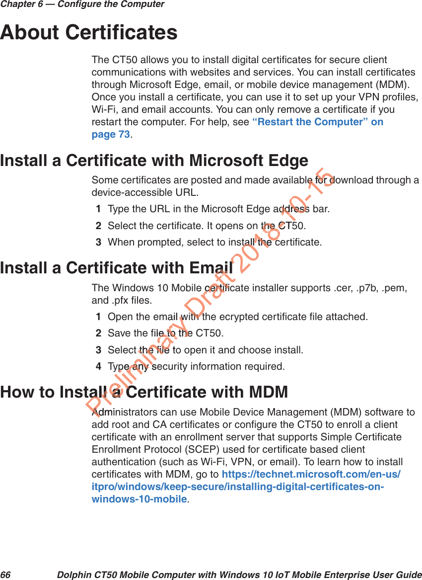 Chapter 6 — Configure the Computer66 Dolphin CT50 Mobile Computer with Windows 10 IoT Mobile Enterprise User GuideAbout CertificatesThe CT50 allows you to install digital certificates for secure client communications with websites and services. You can install certificates through Microsoft Edge, email, or mobile device management (MDM). Once you install a certificate, you can use it to set up your VPN profiles, Wi-Fi, and email accounts. You can only remove a certificate if you restart the computer. For help, see “Restart the Computer” on page 73.Install a Certificate with Microsoft EdgeSome certificates are posted and made available for download through a device-accessible URL.1Type the URL in the Microsoft Edge address bar.2Select the certificate. It opens on the CT50.3When prompted, select to install the certificate.Install a Certificate with EmailThe Windows 10 Mobile certificate installer supports .cer, .p7b, .pem, and .pfx files.1Open the email with the ecrypted certificate file attached. 2Save the file to the CT50.3Select the file to open it and choose install.4Type any security information required.How to Install a Certificate with MDMAdministrators can use Mobile Device Management (MDM) software to add root and CA certificates or configure the CT50 to enroll a client certificate with an enrollment server that supports Simple Certificate Enrollment Protocol (SCEP) used for certificate based client authentication (such as Wi-Fi, VPN, or email). To learn how to install certificates with MDM, go to https://technet.microsoft.com/en-us/itpro/windows/keep-secure/installing-digital-certificates-on-windows-10-mobile.Preliminary ail wwfile to the e to thet the file tothe file ype any sepe any sall a Ceall a CAdminAdddDraft ailaie certificcertifith tth t2018-10-15ble for doe for daddress ddress the CT5the Ctall the ctall the cll