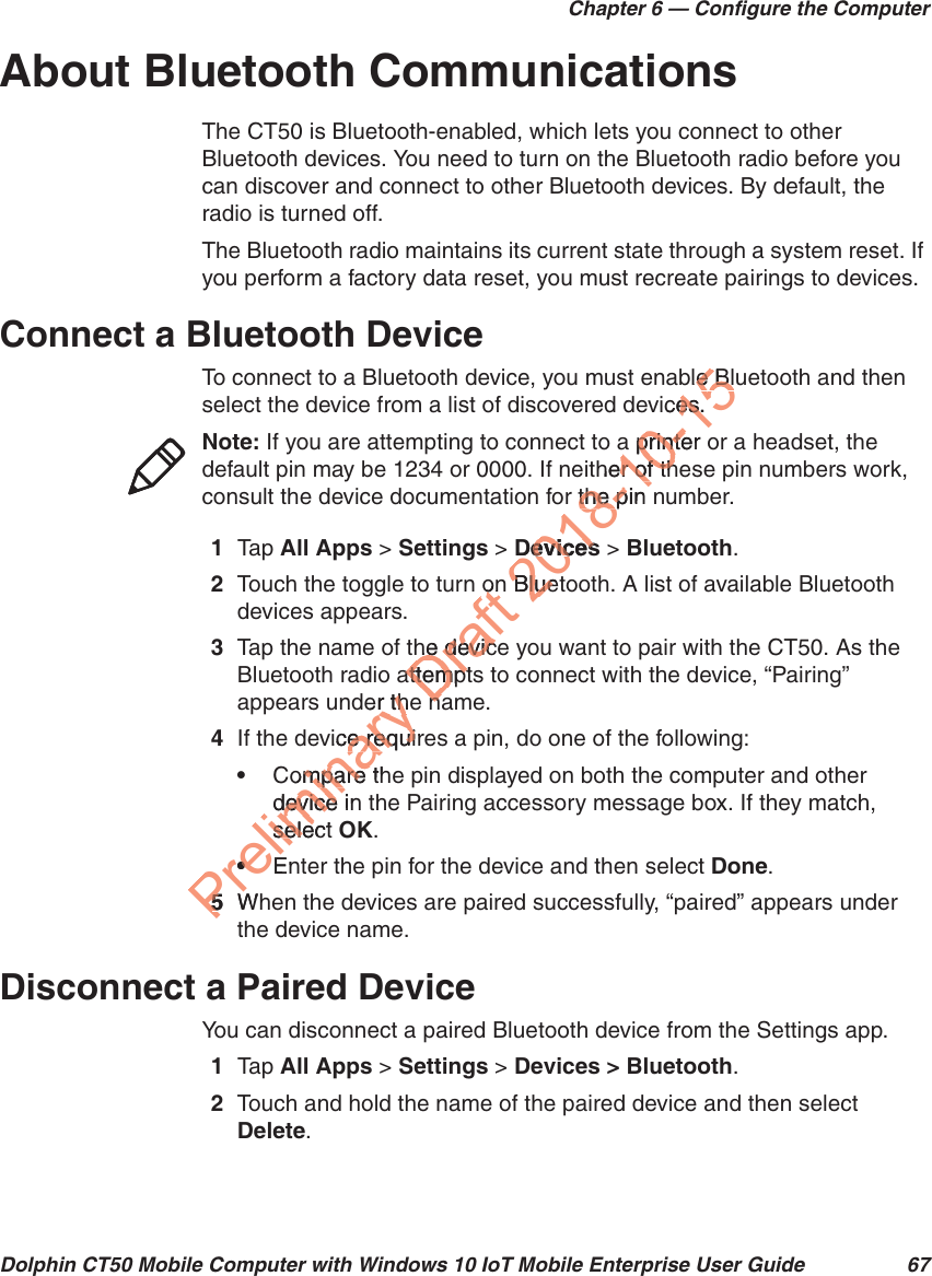 Chapter 6 — Configure the ComputerDolphin CT50 Mobile Computer with Windows 10 IoT Mobile Enterprise User Guide 67About Bluetooth CommunicationsThe CT50 is Bluetooth-enabled, which lets you connect to other Bluetooth devices. You need to turn on the Bluetooth radio before you can discover and connect to other Bluetooth devices. By default, the radio is turned off.The Bluetooth radio maintains its current state through a system reset. If you perform a factory data reset, you must recreate pairings to devices.Connect a Bluetooth DeviceTo connect to a Bluetooth device, you must enable Bluetooth and then select the device from a list of discovered devices.1Tap   All Apps &gt; Settings &gt; Devices &gt; Bluetooth.2Touch the toggle to turn on Bluetooth. A list of available Bluetooth devices appears.3Tap the name of the device you want to pair with the CT50. As the Bluetooth radio attempts to connect with the device, “Pairing” appears under the name.4If the device requires a pin, do one of the following:•Compare the pin displayed on both the computer and other device in the Pairing accessory message box. If they match, select OK.•Enter the pin for the device and then select Done.5When the devices are paired successfully, “paired” appears under the device name.Disconnect a Paired DeviceYou can disconnect a paired Bluetooth device from the Settings app.1Tap   All Apps &gt; Settings &gt; Devices &gt; Bluetooth.2Touch and hold the name of the paired device and then select Delete.Note: If you are attempting to connect to a printer or a headset, the default pin may be 1234 or 0000. If neither of these pin numbers work, consult the device documentation for the pin number.Preliminary der ther thvice require requiompare thmpare device indeviceselectsele••En55WDraft ononhe devicehe devicattemptattemptnana2018Devicesevicesn BluetBlue8-10-15ble Ble Blces.es.a printer a printeher of ther of thr the pin the p