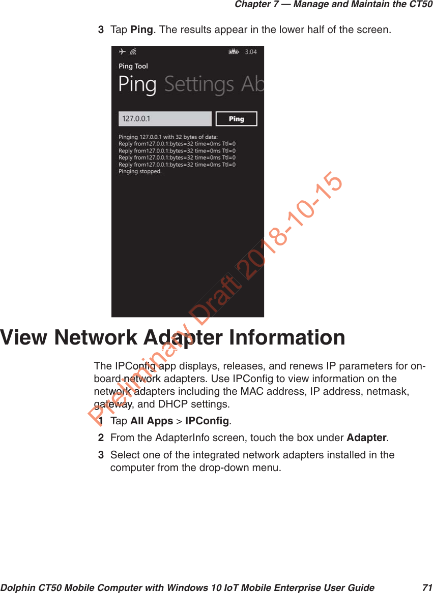 Chapter 7 — Manage and Maintain the CT50Dolphin CT50 Mobile Computer with Windows 10 IoT Mobile Enterprise User Guide 713Tap   Ping. The results appear in the lower half of the screen.View Network Adapter InformationThe IPConfig app displays, releases, and renews IP parameters for on-board network adapters. Use IPConfig to view information on the network adapters including the MAC address, IP address, netmask, gateway, and DHCP settings.1Tap   All Apps &gt; IPConfig.2From the AdapterInfo screen, touch the box under Adapter.3Select one of the integrated network adapters installed in the computer from the drop-down menu.PreliminaryAdaptdapConfig apponfig apd network d netwoetwork adawork adgateway, gatewa11TaD018-10-15