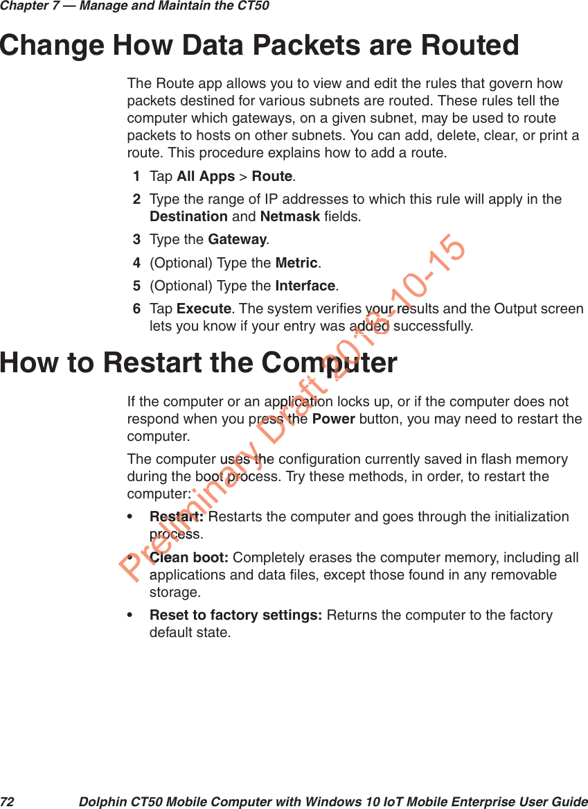 Chapter 7 — Manage and Maintain the CT5072 Dolphin CT50 Mobile Computer with Windows 10 IoT Mobile Enterprise User GuideChange How Data Packets are RoutedThe Route app allows you to view and edit the rules that govern how packets destined for various subnets are routed. These rules tell the computer which gateways, on a given subnet, may be used to route packets to hosts on other subnets. You can add, delete, clear, or print a route. This procedure explains how to add a route.1Tap   All Apps &gt; Route.2Type the range of IP addresses to which this rule will apply in the Destination and Netmask fields.3Type the Gateway.4(Optional) Type the Metric.5(Optional) Type the Interface.6Tap  Execute. The system verifies your results and the Output screen lets you know if your entry was added successfully.How to Restart the ComputerIf the computer or an application locks up, or if the computer does not respond when you press the Power button, you may need to restart the computer.The computer uses the configuration currently saved in flash memory during the boot process. Try these methods, in order, to restart the computer:•Restart: Restarts the computer and goes through the initialization process.• Clean boot: Completely erases the computer memory, including all applications and data files, except those found in any removable storage.• Reset to factory settings: Returns the computer to the factory default state.r uses theuses thboot proceoot proer:estart:estart: Rprocessproce•Clea•CleapDraft mpplicatioplicatiopress thepress the2018-10-15your resyour resadded sadded mputmpu
