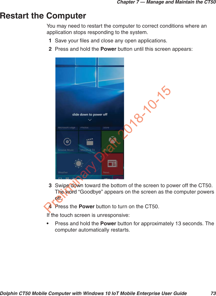 Chapter 7 — Manage and Maintain the CT50Dolphin CT50 Mobile Computer with Windows 10 IoT Mobile Enterprise User Guide 73Restart the ComputerYou may need to restart the computer to correct conditions where an application stops responding to the system.1Save your files and close any open applications.2Press and hold the Power button until this screen appears:3Swipe down toward the bottom of the screen to power off the CT50. The word “Goodbye” appears on the screen as the computer powers off.4Press the Power button to turn on the CT50.If the touch screen is unresponsive:•Press and hold the Power button for approximately 13 seconds. The computer automatically restarts.Preliminawipe down pe dowThe word he woroff.off.44PrePth2018-10-15