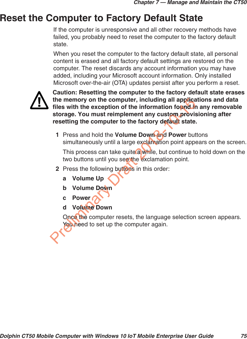 Chapter 7 — Manage and Maintain the CT50Dolphin CT50 Mobile Computer with Windows 10 IoT Mobile Enterprise User Guide 75Reset the Computer to Factory Default StateIf the computer is unresponsive and all other recovery methods have failed, you probably need to reset the computer to the factory default state. When you reset the computer to the factory default state, all personal content is erased and all factory default settings are restored on the computer. The reset discards any account information you may have added, including your Microsoft account information. Only installed Microsoft over-the-air (OTA) updates persist after you perform a reset.1Press and hold the Volume Down and Power buttons simultaneously until a large exclamation point appears on the screen.This process can take quite a while, but continue to hold down on the two buttons until you see the exclamation point.2Press the following buttons in this order: a Volume Upb Volume Down cPowerd Volume DownOnce the computer resets, the language selection screen appears. You need to set up the computer again.Caution: Resetting the computer to the factory default state erases the memory on the computer, including all applications and data files with the exception of the information found in any removable storage. You must reimplement any custom provisioning after resetting the computer to the factory default state.Preliminary Downowerolume Dolume Once the cOnce theYou neeYou neDraft ee thee thbuttobuttons ns2018-10wnwn and  andPxclamatixclamatie a while a whieexex0-15pplicaplicafound inund intom proom prodefault sefault