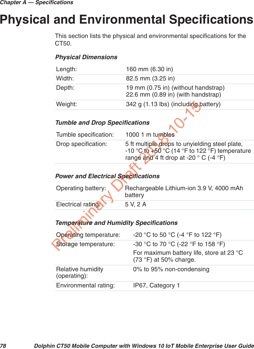 Chapter A — Specifications78 Dolphin CT50 Mobile Computer with Windows 10 IoT Mobile Enterprise User GuidePhysical and Environmental SpecificationsThis section lists the physical and environmental specifications for the CT50.Physical DimensionsLength: 160 mm (6.30 in)Width: 82.5 mm (3.25 in)Depth: 19 mm (0.75 in) (without handstrap)22.6 mm (0.89 in) (with handstrap)Weight: 342 g (1.13 lbs) (including battery)Tumble and Drop SpecificationsTumble specification: 1000 1 m tumblesDrop specification: 5 ft multiple drops to unyielding steel plate, -10 °C to +50 °C (14 °F to 122 °F) temperature range and 4 ft drop at -20 ° C (-4 °F)Power and Electrical SpecificationsOperating battery: Rechargeable Lithium-ion 3.9 V, 4000 mAh batteryElectrical rating: 5 V, 2 ATemperature and Humidity SpecificationsOperating temperature: -20 °C to 50 °C (-4 °F to 122 °F)Storage temperature: -30 °C to 70 °C (-22 °F to 158 °F)For maximum battery life, store at 23 °C (73 °F) at 50% charge.Relative humidity (operating):0% to 95% non-condensingEnvironmental rating: IP67, Category 1Preliminaperature aperatureOperatingOperatinStoragStornaryating:ing:ary y:arynaPreDraft gl Specifil Specifft2018-10-15ding bing bumblesmbletiple tiple dropdropC to +50 C to +50 e and 4e and 451582