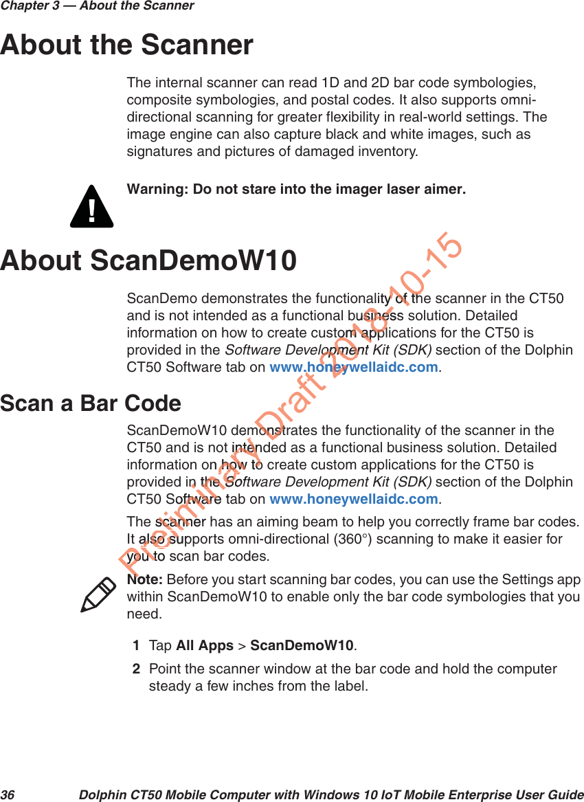 Chapter 3 — About the Scanner36 Dolphin CT50 Mobile Computer with Windows 10 IoT Mobile Enterprise User GuideAbout the ScannerThe internal scanner can read 1D and 2D bar code symbologies, composite symbologies, and postal codes. It also supports omni-directional scanning for greater flexibility in real-world settings. The image engine can also capture black and white images, such as signatures and pictures of damaged inventory.About ScanDemoW10ScanDemo demonstrates the functionality of the scanner in the CT50 and is not intended as a functional business solution. Detailed information on how to create custom applications for the CT50 is provided in the Software Development Kit (SDK) section of the Dolphin CT50 Software tab on www.honeywellaidc.com.Scan a Bar CodeScanDemoW10 demonstrates the functionality of the scanner in the CT50 and is not intended as a functional business solution. Detailed information on how to create custom applications for the CT50 is provided in the Software Development Kit (SDK) section of the Dolphin CT50 Software tab on www.honeywellaidc.com.The scanner has an aiming beam to help you correctly frame bar codes. It also supports omni-directional (360°) scanning to make it easier for you to scan bar codes.1Tap   All Apps &gt; ScanDemoW10.2Point the scanner window at the bar code and hold the computer steady a few inches from the label.Warning: Do not stare into the imager laser aimer.Note: Before you start scanning bar codes, you can use the Settings app within ScanDemoW10 to enable only the bar code symbologies that you need.Preliminary emt intendntenon how to how toin the n the SoftSoSoftware taftwaree scanner scannet also supalso suyou to syou tNoteNoDraft w.hw.hmonstrmonst2018-10-15ality of thy of thusiness sinestom appltom appllopment lopmenoneywoney