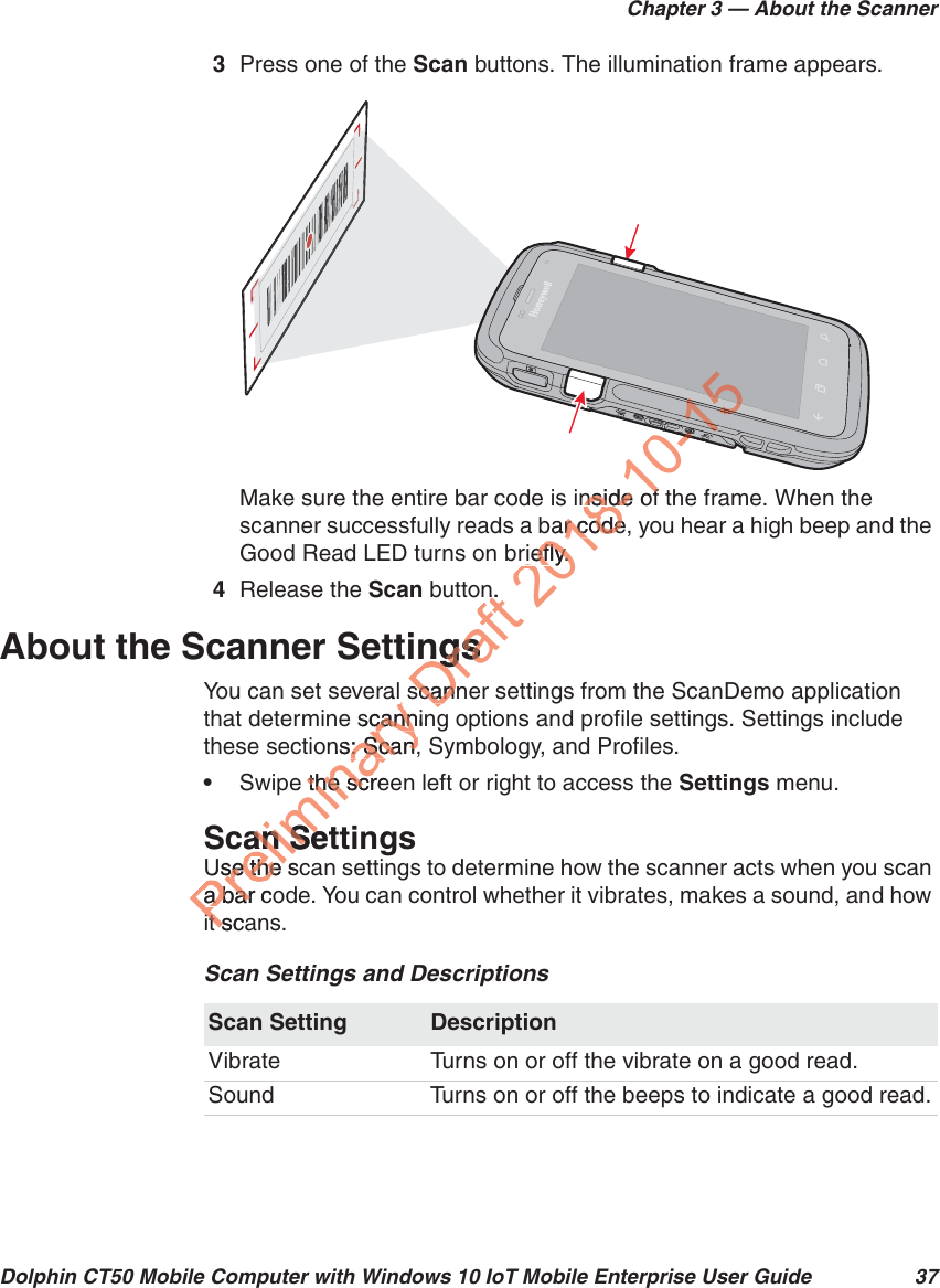 Chapter 3 — About the ScannerDolphin CT50 Mobile Computer with Windows 10 IoT Mobile Enterprise User Guide 373Press one of the Scan buttons. The illumination frame appears.Make sure the entire bar code is inside of the frame. When the scanner successfully reads a bar code, you hear a high beep and the Good Read LED turns on briefly.4Release the Scan button.About the Scanner SettingsYou can set several scanner settings from the ScanDemo application that determine scanning options and profile settings. Settings include these sections: Scan, Symbology, and Profiles.•Swipe the screen left or right to access the Settings menu.Scan SettingsUse the scan settings to determine how the scanner acts when you scan a bar code. You can control whether it vibrates, makes a sound, and how it scans.Scan Settings and DescriptionsScan Setting DescriptionVibrate Turns on or off the vibrate on a good read.Sound Turns on or off the beeps to indicate a good read.Preliminary al scannincannns: Scan, : Scan,e the screthe scrcan Setan SeUse the scUse the a bar coa barit scait sDraft n.nngsngsscannscan2018-10nside ofnside ofbar code,r coderiefly.riefly.10-10-150-10-10-1151511111111111110-11110-1111011011111111150151111111111111111110-115111111111151010110101111011011110-1115151