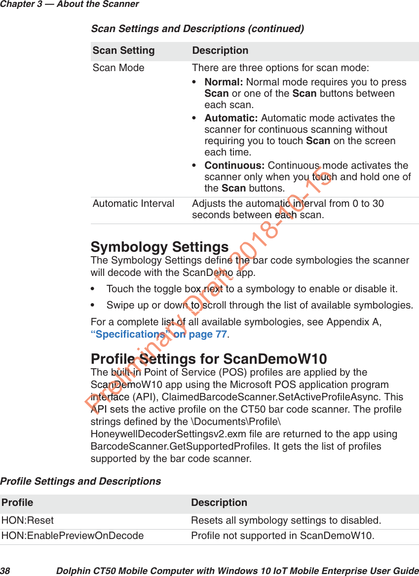 Chapter 3 — About the Scanner38 Dolphin CT50 Mobile Computer with Windows 10 IoT Mobile Enterprise User GuideSymbology SettingsThe Symbology Settings define the bar code symbologies the scanner will decode with the ScanDemo app. •Touch the toggle box next to a symbology to enable or disable it. •Swipe up or down to scroll through the list of available symbologies.For a complete list of all available symbologies, see Appendix A, “Specifications” on page 77.Profile Settings for ScanDemoW10The built-in Point of Service (POS) profiles are applied by the ScanDemoW10 app using the Microsoft POS application program interface (API), ClaimedBarcodeScanner.SetActiveProfileAsync. This API sets the active profile on the CT50 bar code scanner. The profile strings defined by the \Documents\Profile\HoneywellDecoderSettingsv2.exm file are returned to the app using BarcodeScanner.GetSupportedProfiles. It gets the list of profiles supported by the bar code scanner.Scan Mode There are three options for scan mode:• Normal: Normal mode requires you to press Scan or one of the Scan buttons between each scan.• Automatic: Automatic mode activates the scanner for continuous scanning without requiring you to touch Scan on the screen each time. • Continuous: Continuous mode activates the scanner only when you touch and hold one of the Scan buttons.Automatic Interval Adjusts the automatic interval from 0 to 30 seconds between each scan.Scan Settings and Descriptions (continued)Scan Setting DescriptionProfile Settings and DescriptionsProfile DescriptionHON:Reset Resets all symbology settings to disabled.HON:EnablePreviewOnDecode Profile not supported in ScanDemoW10.Preliminary e list of aist ofions” on pns” on file Settfile See built-in Pobuilt-in ScanDemoanDeminterfaceinterfacAPI sAPDraft Demo emo ox next tx next twn to scn to sc2018-e the be the bapap8-10-atic interatic inten each seach s0-15s ms ou touchu touc0-8-