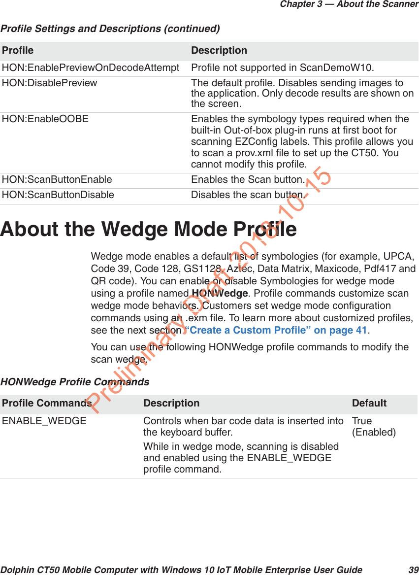 Chapter 3 — About the ScannerDolphin CT50 Mobile Computer with Windows 10 IoT Mobile Enterprise User Guide 39About the Wedge Mode ProfileWedge mode enables a default list of symbologies (for example, UPCA, Code 39, Code 128, GS1128, Aztec, Data Matrix, Maxicode, Pdf417 and QR code). You can enable or disable Symbologies for wedge mode using a profile named HONWedge. Profile commands customize scan wedge mode behaviors. Customers set wedge mode configuration commands using an .exm file. To learn more about customized profiles, see the next section “Create a Custom Profile” on page 41.You can use the following HONWedge profile commands to modify the scan wedge.HON:EnablePreviewOnDecodeAttempt Profile not supported in ScanDemoW10.HON:DisablePreview The default profile. Disables sending images to the application. Only decode results are shown on the screen.HON:EnableOOBE Enables the symbology types required when the built-in Out-of-box plug-in runs at first boot for scanning EZConfig labels. This profile allows you to scan a prov.xml file to set up the CT50. You cannot modify this profile.HON:ScanButtonEnable Enables the Scan button.HON:ScanButtonDisable  Disables the scan button.Profile Settings and Descriptions (continued)Profile DescriptionHONWedge Profile CommandsProfile Commands Description DefaultENABLE_WEDGE Controls when bar code data is inserted into the keyboard buffer.While in wedge mode, scanning is disabled and enabled using the ENABLE_WEDGE profile command.Tr u e (Enabled)Preliminary ang an .e an section ection “C“use the folse the fwedge.edge.CommandommanPredsDraft28, A28, Able or dise or disd d HONWHONWors. Cuors. Cexe2018-10Profilerofillt list of t list ofAztezte0-15.tton.tton.510