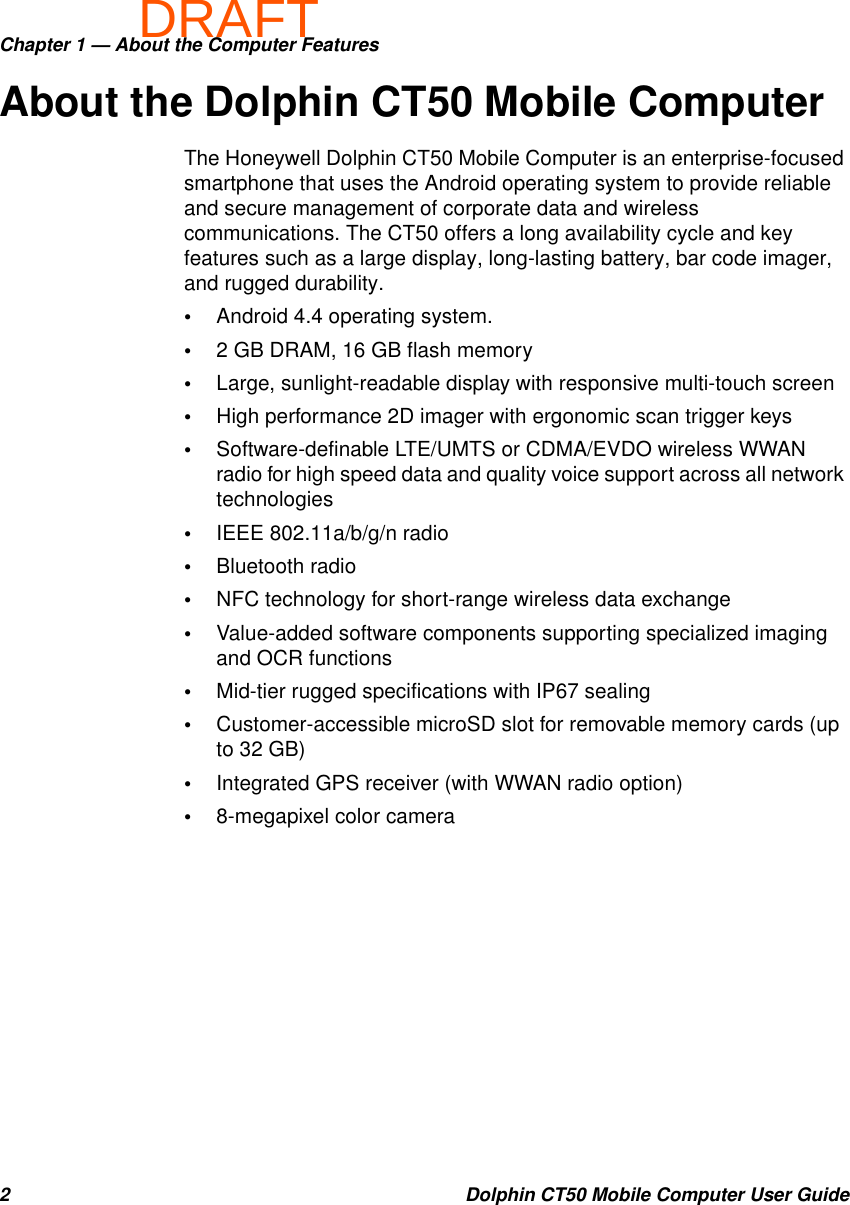 DRAFTChapter 1 — About the Computer Features2 Dolphin CT50 Mobile Computer User GuideAbout the Dolphin CT50 Mobile ComputerThe Honeywell Dolphin CT50 Mobile Computer is an enterprise-focused smartphone that uses the Android operating system to provide reliable and secure management of corporate data and wireless communications. The CT50 offers a long availability cycle and key features such as a large display, long-lasting battery, bar code imager, and rugged durability.•Android 4.4 operating system.•2 GB DRAM, 16 GB flash memory•Large, sunlight-readable display with responsive multi-touch screen•High performance 2D imager with ergonomic scan trigger keys•Software-definable LTE/UMTS or CDMA/EVDO wireless WWAN radio for high speed data and quality voice support across all network technologies•IEEE 802.11a/b/g/n radio•Bluetooth radio•NFC technology for short-range wireless data exchange•Value-added software components supporting specialized imaging and OCR functions•Mid-tier rugged specifications with IP67 sealing•Customer-accessible microSD slot for removable memory cards (up to 32 GB)•Integrated GPS receiver (with WWAN radio option)•8-megapixel color camera