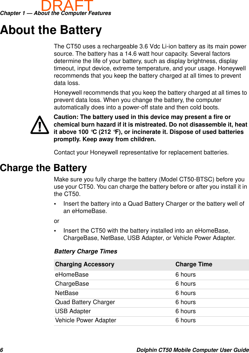 DRAFTChapter 1 — About the Computer Features6 Dolphin CT50 Mobile Computer User GuideAbout the BatteryThe CT50 uses a rechargeable 3.6 Vdc Li-ion battery as its main power source. The battery has a 14.6 watt hour capacity. Several factors determine the life of your battery, such as display brightness, display timeout, input device, extreme temperature, and your usage. Honeywell recommends that you keep the battery charged at all times to prevent data loss.Honeywell recommends that you keep the battery charged at all times to prevent data loss. When you change the battery, the computer automatically does into a power-off state and then cold boots.Contact your Honeywell representative for replacement batteries.Charge the BatteryMake sure you fully charge the battery (Model CT50-BTSC) before you use your CT50. You can charge the battery before or after you install it in the CT50.•Insert the battery into a Quad Battery Charger or the battery well of an eHomeBase.or•Insert the CT50 with the battery installed into an eHomeBase, ChargeBase, NetBase, USB Adapter, or Vehicle Power Adapter.Caution: The battery used in this device may present a fire or chemical burn hazard if it is mistreated. Do not disassemble it, heat it above 100 °C (212 °F), or incinerate it. Dispose of used batteries promptly. Keep away from children.Battery Charge TimesCharging Accessory Charge TimeeHomeBase 6 hoursChargeBase 6 hoursNetBase 6 hoursQuad Battery Charger 6 hoursUSB Adapter 6 hoursVehicle Power Adapter 6 hours