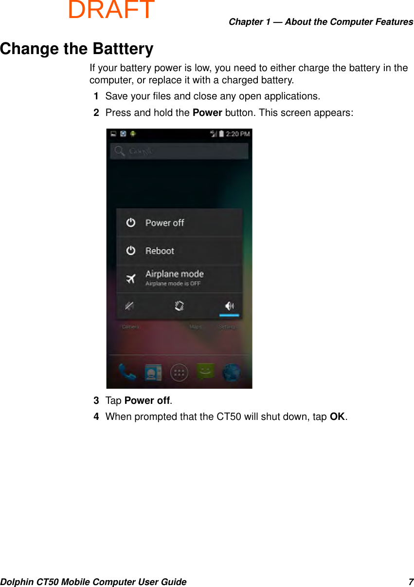 DRAFTChapter 1 — About the Computer FeaturesDolphin CT50 Mobile Computer User Guide 7Change the BattteryIf your battery power is low, you need to either charge the battery in the computer, or replace it with a charged battery.1Save your files and close any open applications.2Press and hold the Power button. This screen appears:3Tap Power off. 4When prompted that the CT50 will shut down, tap OK.