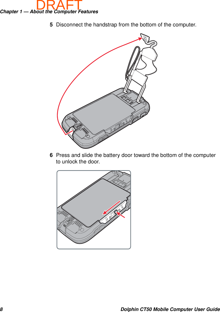 DRAFTChapter 1 — About the Computer Features8 Dolphin CT50 Mobile Computer User Guide5Disconnect the handstrap from the bottom of the computer.6Press and slide the battery door toward the bottom of the computer to unlock the door.