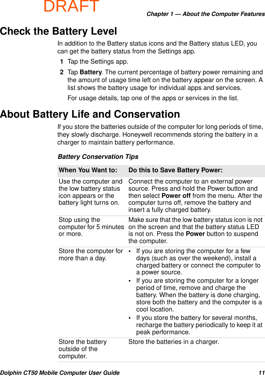 DRAFTChapter 1 — About the Computer FeaturesDolphin CT50 Mobile Computer User Guide 11Check the Battery LevelIn addition to the Battery status icons and the Battery status LED, you can get the battery status from the Settings app.1Tap the Settings app.2Tap Battery. The current percentage of battery power remaining and the amount of usage time left on the battery appear on the screen. A list shows the battery usage for individual apps and services.For usage details, tap one of the apps or services in the list.About Battery Life and ConservationIf you store the batteries outside of the computer for long periods of time, they slowly discharge. Honeywell recommends storing the battery in a charger to maintain battery performance.Battery Conservation TipsWhen You Want to: Do this to Save Battery Power:Use the computer and the low battery status icon appears or the battery light turns on.Connect the computer to an external power source. Press and hold the Power button and then select Power off from the menu. After the computer turns off, remove the battery and insert a fully charged battery.Stop using the computer for 5 minutes or more.Make sure that the low battery status icon is not on the screen and that the battery status LED is not on. Press the Power button to suspend the computer.Store the computer for more than a day. •If you are storing the computer for a few days (such as over the weekend), install a charged battery or connect the computer to a power source.•If you are storing the computer for a longer period of time, remove and charge the battery. When the battery is done charging, store both the battery and the computer is a cool location.•If you store the battery for several months, recharge the battery periodically to keep it at peak performance.Store the battery outside of the computer.Store the batteries in a charger.