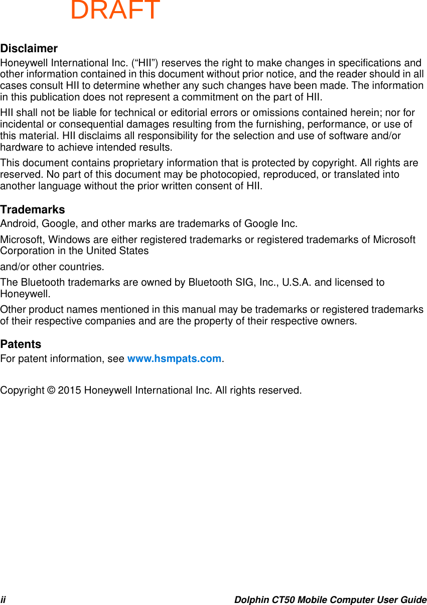 DRAFTii Dolphin CT50 Mobile Computer User GuideDisclaimerHoneywell International Inc. (“HII”) reserves the right to make changes in specifications and other information contained in this document without prior notice, and the reader should in all cases consult HII to determine whether any such changes have been made. The information in this publication does not represent a commitment on the part of HII.HII shall not be liable for technical or editorial errors or omissions contained herein; nor for incidental or consequential damages resulting from the furnishing, performance, or use of this material. HII disclaims all responsibility for the selection and use of software and/or hardware to achieve intended results.This document contains proprietary information that is protected by copyright. All rights are reserved. No part of this document may be photocopied, reproduced, or translated into another language without the prior written consent of HII.TrademarksAndroid, Google, and other marks are trademarks of Google Inc.Microsoft, Windows are either registered trademarks or registered trademarks of Microsoft Corporation in the United Statesand/or other countries.The Bluetooth trademarks are owned by Bluetooth SIG, Inc., U.S.A. and licensed to Honeywell.Other product names mentioned in this manual may be trademarks or registered trademarks of their respective companies and are the property of their respective owners.PatentsFor patent information, see www.hsmpats.com.Copyright © 2015 Honeywell International Inc. All rights reserved.