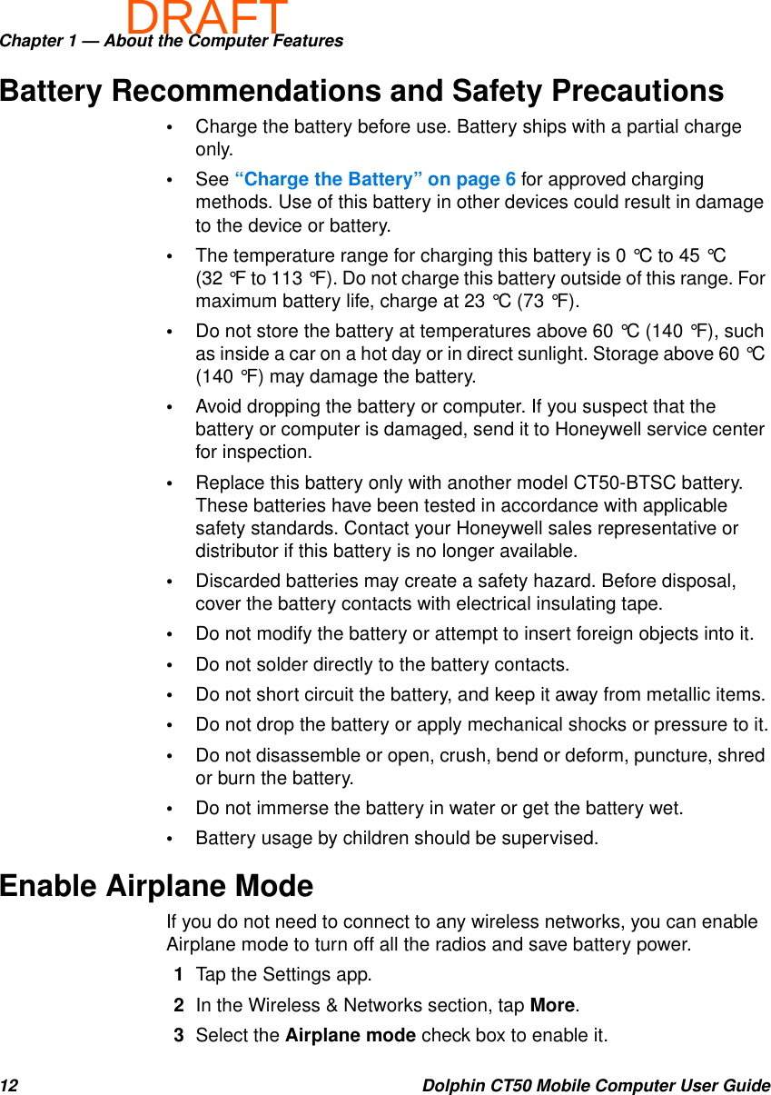 DRAFTChapter 1 — About the Computer Features12 Dolphin CT50 Mobile Computer User GuideBattery Recommendations and Safety Precautions•Charge the battery before use. Battery ships with a partial charge only.•See “Charge the Battery” on page 6 for approved charging methods. Use of this battery in other devices could result in damage to the device or battery.•The temperature range for charging this battery is 0 °C to 45 °C (32 °F to 113 °F). Do not charge this battery outside of this range. For maximum battery life, charge at 23 °C (73 °F).•Do not store the battery at temperatures above 60 °C (140 °F), such as inside a car on a hot day or in direct sunlight. Storage above 60 °C (140 °F) may damage the battery.•Avoid dropping the battery or computer. If you suspect that the battery or computer is damaged, send it to Honeywell service center for inspection.•Replace this battery only with another model CT50-BTSC battery. These batteries have been tested in accordance with applicable safety standards. Contact your Honeywell sales representative or distributor if this battery is no longer available.•Discarded batteries may create a safety hazard. Before disposal, cover the battery contacts with electrical insulating tape.•Do not modify the battery or attempt to insert foreign objects into it.•Do not solder directly to the battery contacts.•Do not short circuit the battery, and keep it away from metallic items.•Do not drop the battery or apply mechanical shocks or pressure to it.•Do not disassemble or open, crush, bend or deform, puncture, shred or burn the battery.•Do not immerse the battery in water or get the battery wet.•Battery usage by children should be supervised.Enable Airplane ModeIf you do not need to connect to any wireless networks, you can enable Airplane mode to turn off all the radios and save battery power.1Tap the Settings app.2In the Wireless &amp; Networks section, tap More.3Select the Airplane mode check box to enable it.